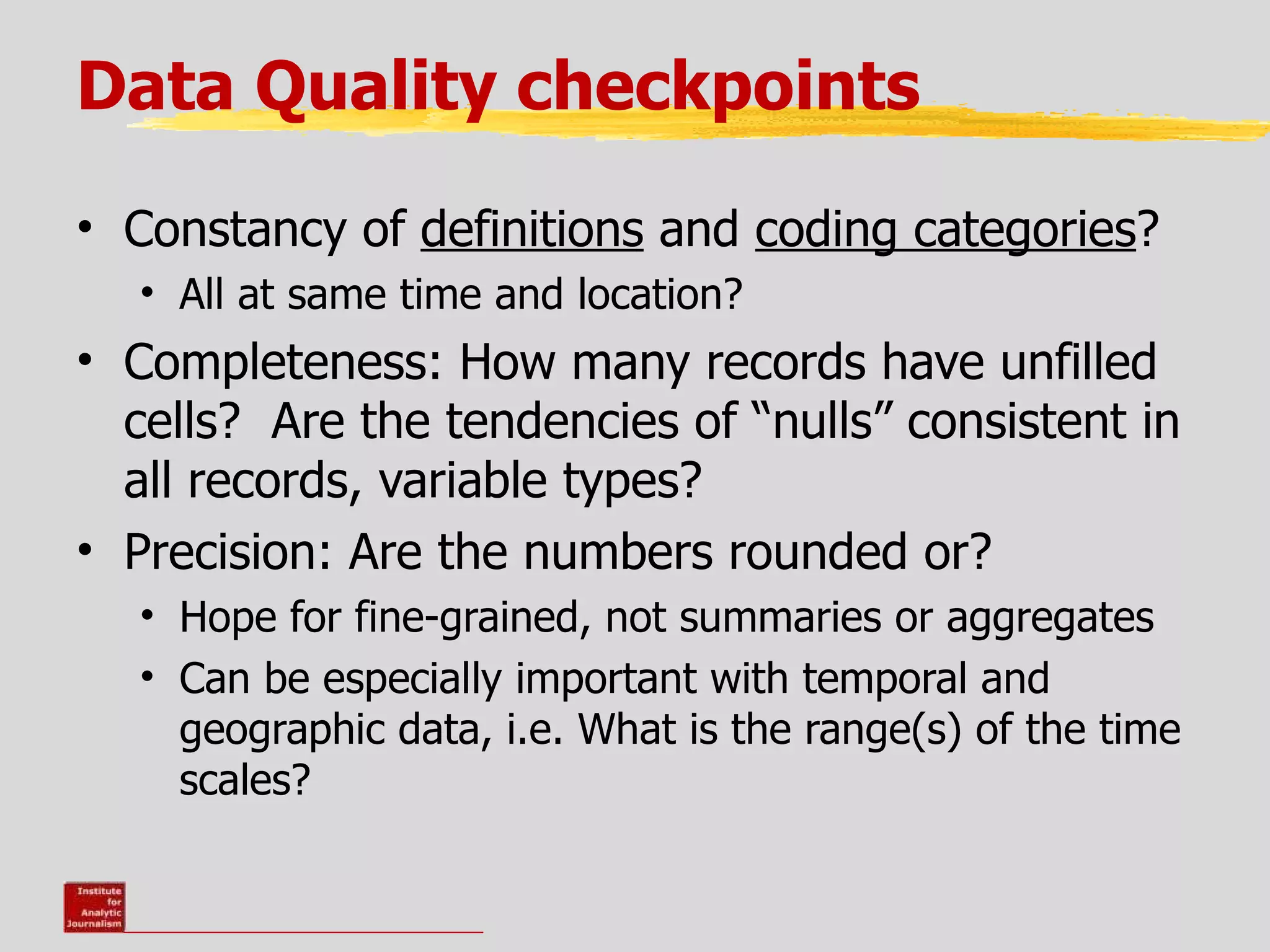 Data Quality checkpoints

• Constancy of definitions and coding categories?
  • All at same time and location?
• Completeness: How many records have unfilled
  cells? Are the tendencies of “nulls” consistent in
  all records, variable types?
• Precision: Are the numbers rounded or?
  • Hope for fine-grained, not summaries or aggregates
  • Can be especially important with temporal and
    geographic data, i.e. What is the range(s) of the time
    scales?
 