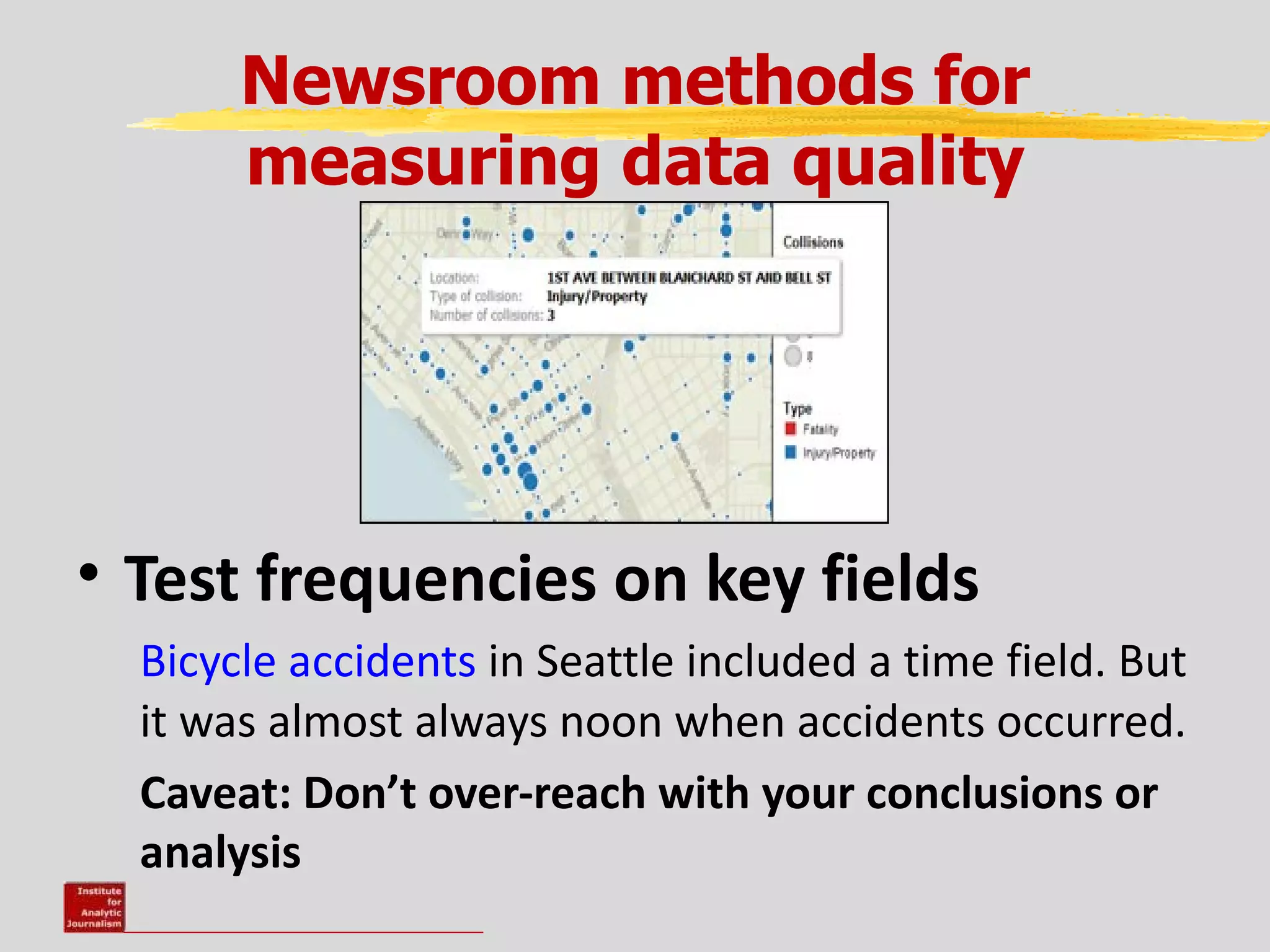 Newsroom methods for
       measuring data quality




• Test frequencies on key fields
  Bicycle accidents in Seattle included a time field. But
  it was almost always noon when accidents occurred.
  Caveat: Don’t over-reach with your conclusions or
  analysis
 