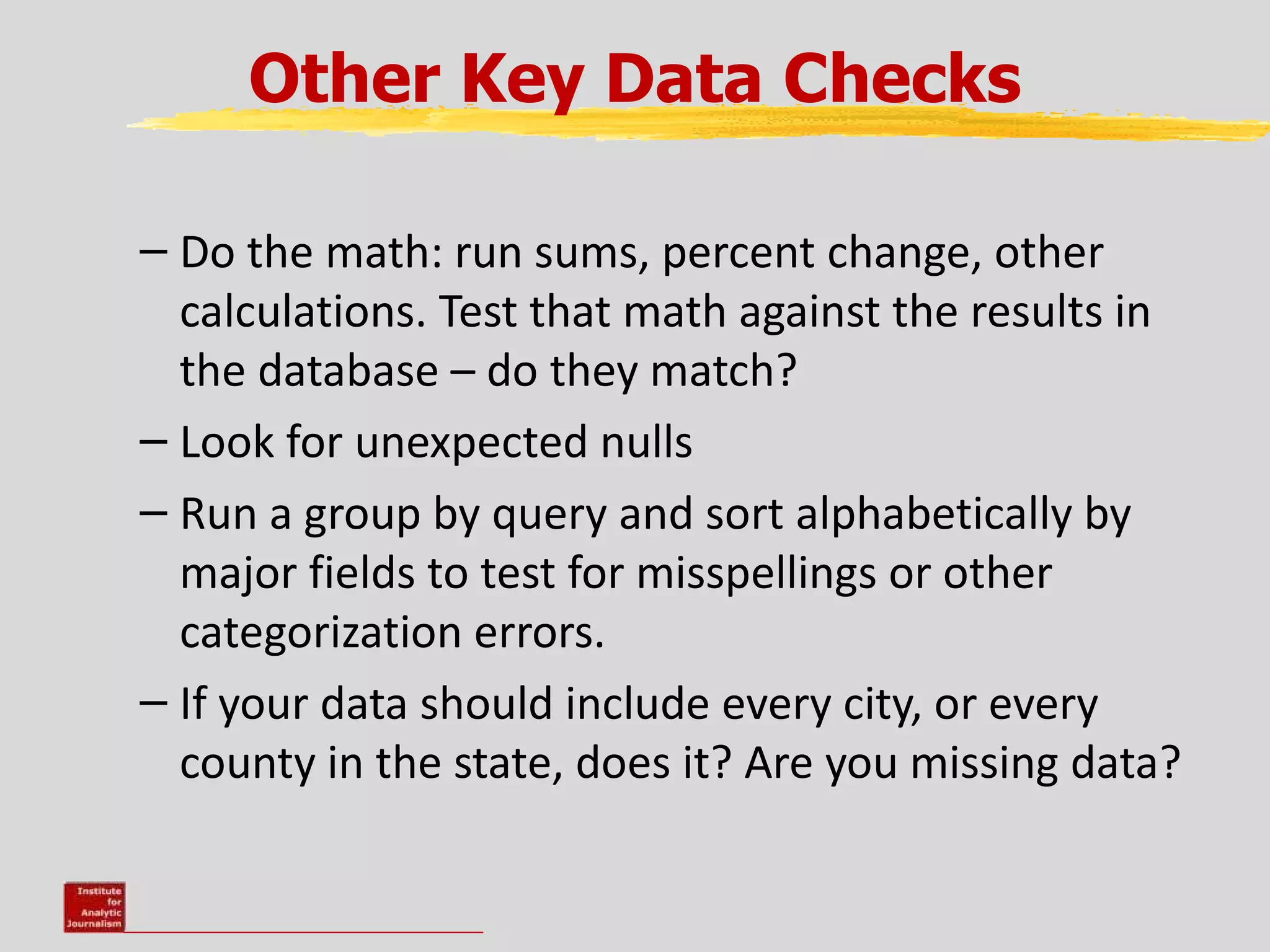 Other Key Data Checks

– Do the math: run sums, percent change, other
  calculations. Test that math against the results in
  the database – do they match?
– Look for unexpected nulls
– Run a group by query and sort alphabetically by
  major fields to test for misspellings or other
  categorization errors.
– If your data should include every city, or every
  county in the state, does it? Are you missing data?
 