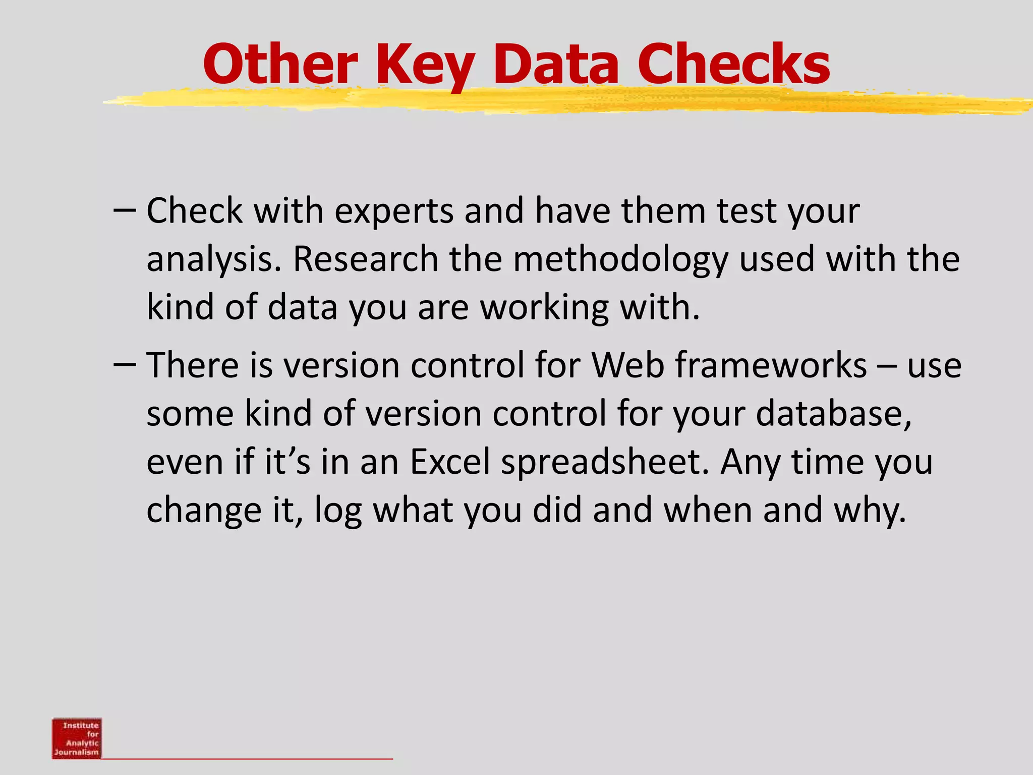 Other Key Data Checks

– Check with experts and have them test your
  analysis. Research the methodology used with the
  kind of data you are working with.
– There is version control for Web frameworks – use
  some kind of version control for your database,
  even if it’s in an Excel spreadsheet. Any time you
  change it, log what you did and when and why.
 