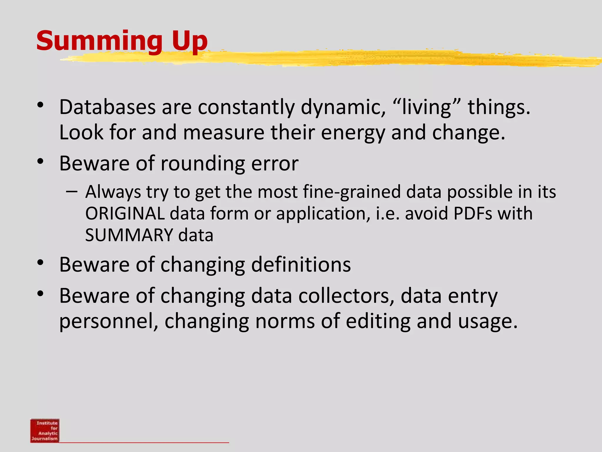 Summing Up

• Databases are constantly dynamic, “living” things.
  Look for and measure their energy and change.
• Beware of rounding error
   – Always try to get the most fine-grained data possible in its
     ORIGINAL data form or application, i.e. avoid PDFs with
     SUMMARY data
• Beware of changing definitions
• Beware of changing data collectors, data entry
  personnel, changing norms of editing and usage.
 