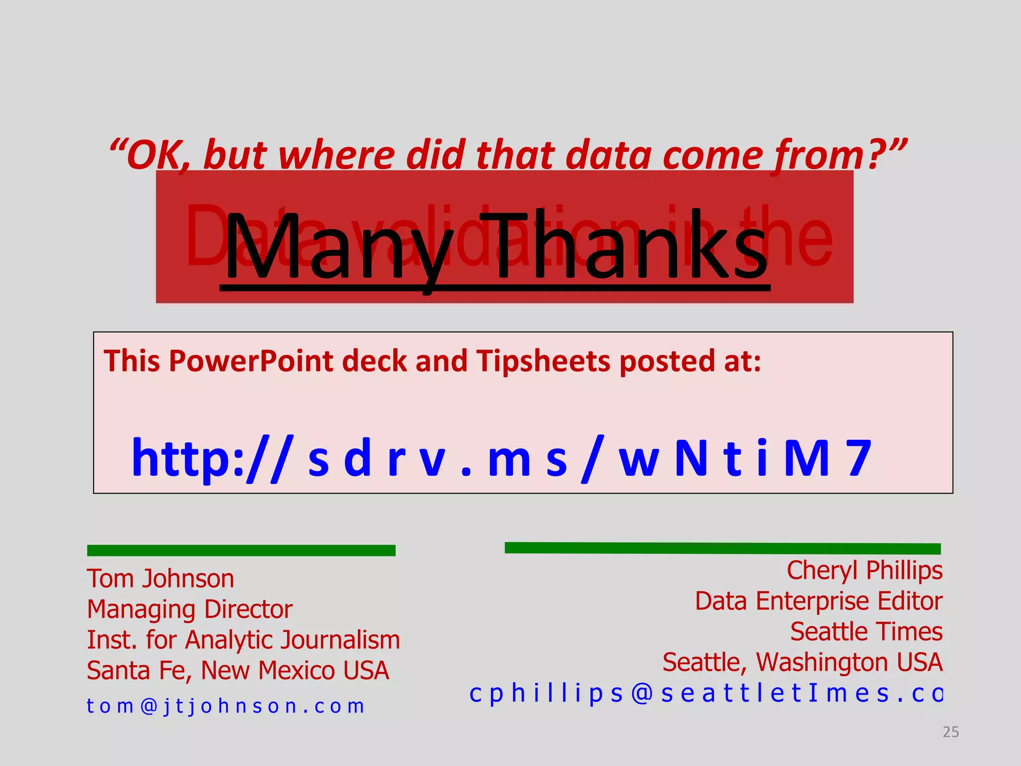 “OK, but where did that data come from?”

         Many Thanks
        Data validation in the
 This PowerPoint deck and Tipsheets posted at:


    http:// s d r v . m s / w N t i M 7
Tom Johnson                                          Cheryl Phillips
Managing Director                           Data Enterprise Editor
Inst. for Analytic Journalism                        Seattle Times
Santa Fe, New Mexico USA                  Seattle, Washington USA
tom@jtjohnson.com
                                cphillips@seattletImes.com
                                                                 25
 