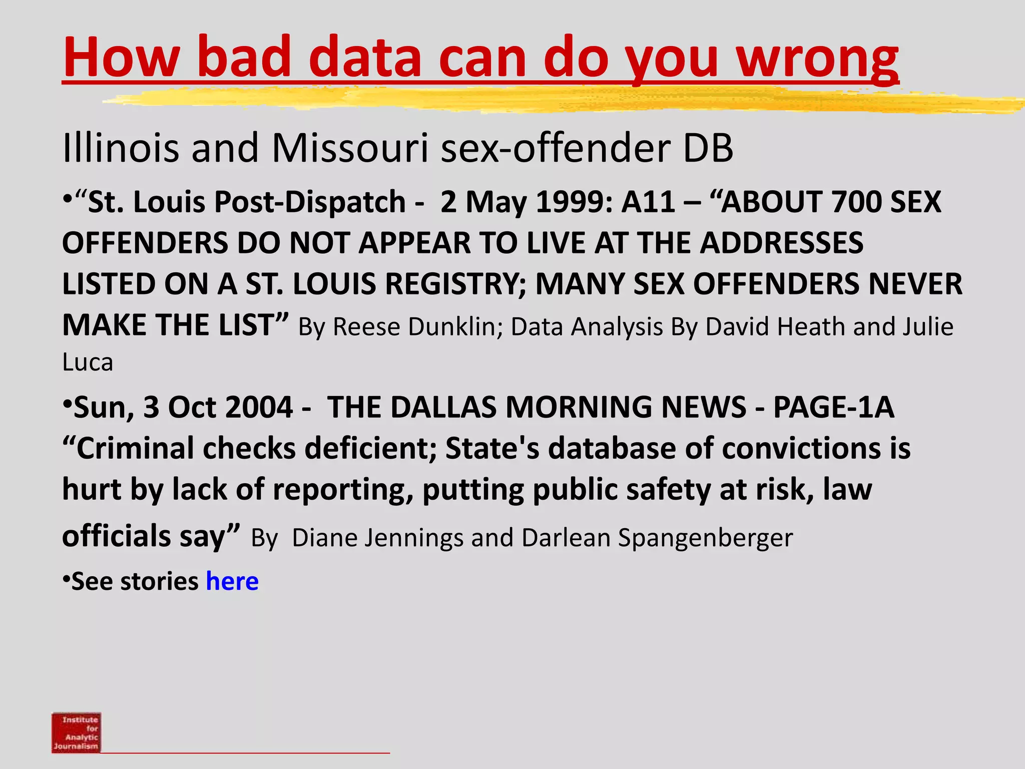 How bad data can do you wrong
Illinois and Missouri sex-offender DB
•“St. Louis Post-Dispatch - 2 May 1999: A11 – “ABOUT 700 SEX
OFFENDERS DO NOT APPEAR TO LIVE AT THE ADDRESSES
LISTED ON A ST. LOUIS REGISTRY; MANY SEX OFFENDERS NEVER
MAKE THE LIST” By Reese Dunklin; Data Analysis By David Heath and Julie
Luca
•Sun, 3 Oct 2004 - THE DALLAS MORNING NEWS - PAGE-1A
“Criminal checks deficient; State's database of convictions is
hurt by lack of reporting, putting public safety at risk, law
officials say” By Diane Jennings and Darlean Spangenberger
•See stories here
 