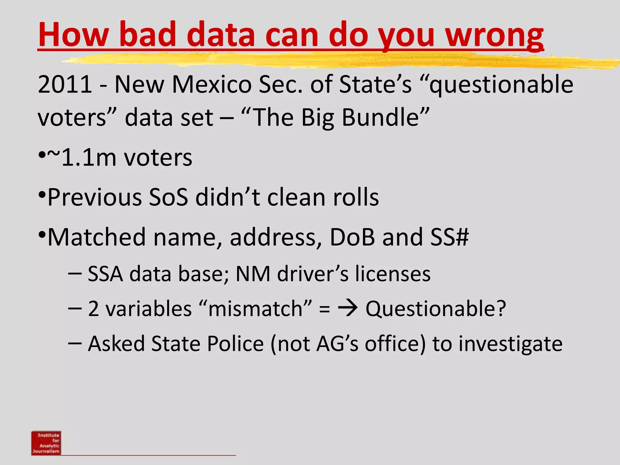 How bad data can do you wrong
2011 - New Mexico Sec. of State’s “questionable
voters” data set – “The Big Bundle”
•~1.1m voters
•Previous SoS didn’t clean rolls
•Matched name, address, DoB and SS#
  – SSA data base; NM driver’s licenses
  – 2 variables “mismatch” =  Questionable?
  – Asked State Police (not AG’s office) to investigate
 