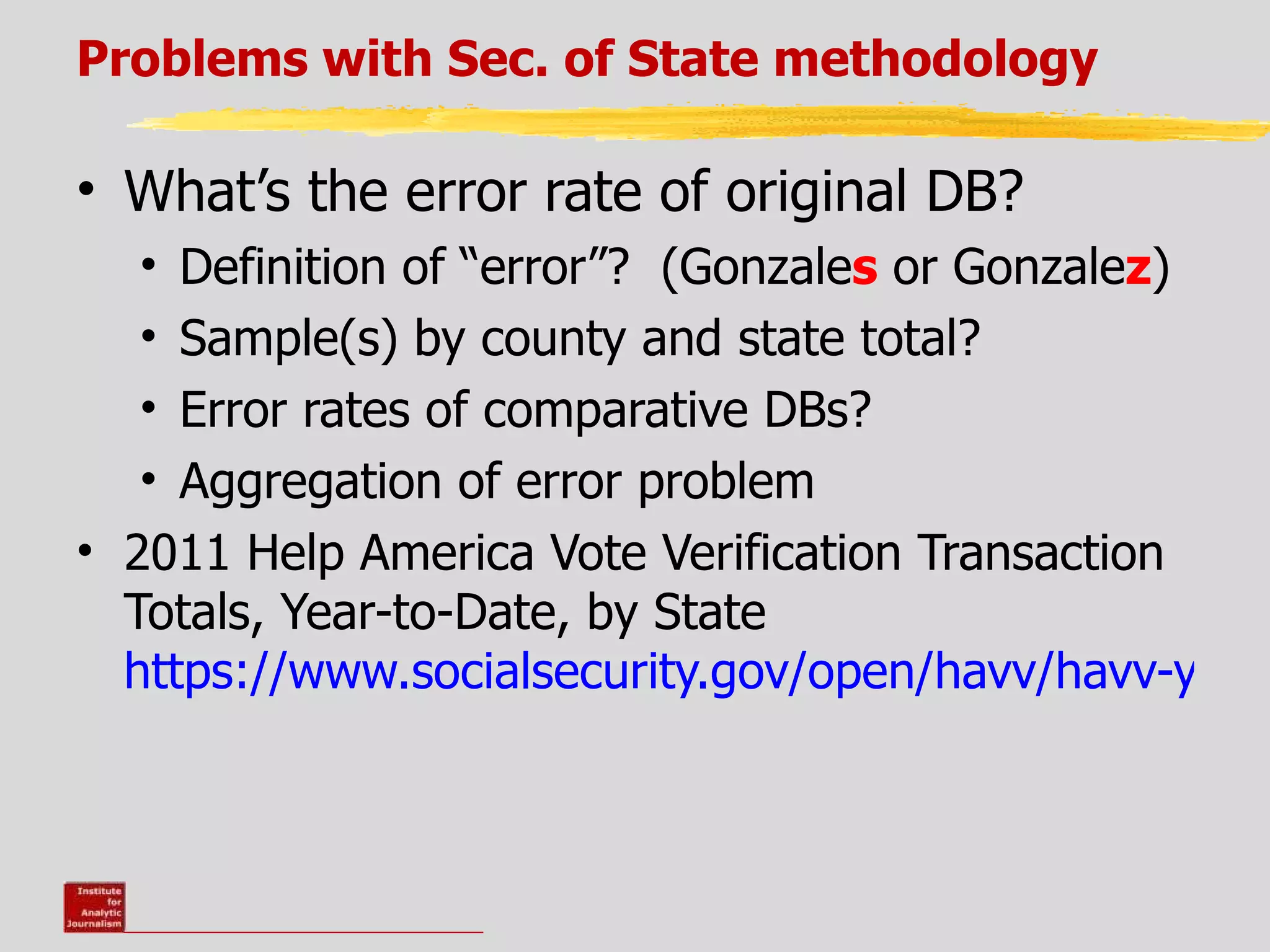 Problems with Sec. of State methodology

• What’s the error rate of original DB?
  •  Definition of “error”? (Gonzales or Gonzalez)
  •  Sample(s) by county and state total?
  •  Error rates of comparative DBs?
  •  Aggregation of error problem
• 2011 Help America Vote Verification Transaction
  Totals, Year-to-Date, by State
  https://www.socialsecurity.gov/open/havv/havv-year-
 