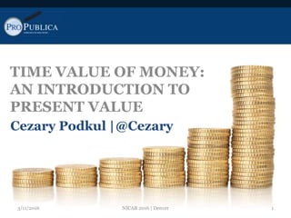 TIME VALUE OF MONEY:
AN INTRODUCTION TO
PRESENT VALUE
Cezary Podkul |@Cezary
3/11/2016 1NICAR 2016 | Denver
 