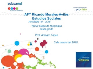 AFT Ricardo Morales Avilés
    Estudios Sociales
  Actividad en JClic
    Tema: Mapa de Nicaragua
          sexto grado

       Prof. Amparo López

                       3 de marzo del 2010
 