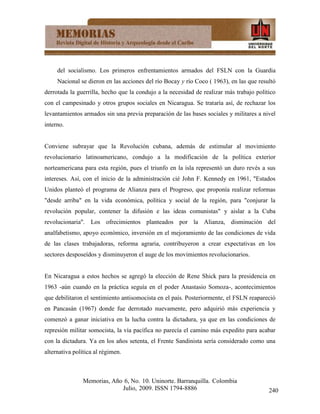 del socialismo. Los primeros enfrentamientos armados del FSLN con la Guardia
     Nacional se dieron en las acciones del río Bocay y río Coco ( 1963), en las que resultó
derrotada la guerrilla, hecho que la condujo a la necesidad de realizar más trabajo político
con el campesinado y otros grupos sociales en Nicaragua. Se trataría así, de rechazar los
levantamientos armados sin una previa preparación de las bases sociales y militares a nivel
interno.


Conviene subrayar que la Revolución cubana, además de estimular al movimiento
revolucionario latinoamericano, condujo a la modificación de la política exterior
norteamericana para esta región, pues el triunfo en la isla representó un duro revés a sus
intereses. Así, con el inicio de la administración cié John F. Kennedy en 1961, "Estados
Unidos planteó el programa de Alianza para el Progreso, que proponía realizar reformas
"desde arriba" en la vida económica, política y social de la región, para "conjurar la
revolución popular, contener la difusión e las ideas comunistas" y aislar a la Cuba
revolucionaria". Los ofrecimientos planteados por la Alianza, disminución del
analfabetismo, apoyo económico, inversión en el mejoramiento de las condiciones de vida
de las clases trabajadoras, reforma agraria, contribuyeron a crear expectativas en los
sectores desposeídos y disminuyeron el auge de los movimientos revolucionarios.


En Nicaragua a estos hechos se agregó la elección de Rene Shick para la presidencia en
1963 -aún cuando en la práctica seguía en el poder Anastasio Somoza-, acontecimientos
que debilitaron el sentimiento antisomocista en el país. Posteriormente, el FSLN reapareció
en Pancasán (1967) donde fue derrotado nuevamente, pero adquirió más experiencia y
comenzó a ganar iniciativa en la lucha contra la dictadura, ya que en las condiciones de
represión militar somocista, la vía pacífica no parecía el camino más expedito para acabar
con la dictadura. Ya en los años setenta, el Frente Sandinista sería considerado como una
alternativa política al régimen.



                Memorias, Año 6, No. 10. Uninorte. Barranquilla. Colombia
                             Julio, 2009. ISSN 1794-8886                                 240
 