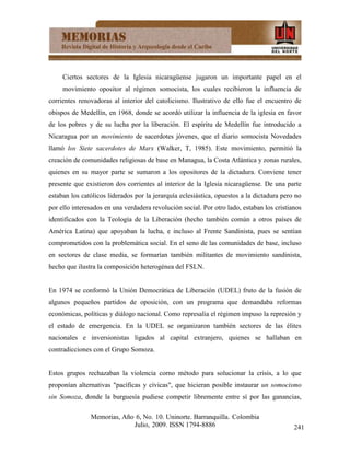 Ciertos sectores de la Iglesia nicaragüense jugaron un importante papel en el
     movimiento opositor al régimen somocista, los cuales recibieron la influencia de
corrientes renovadoras al interior del catolicismo. Ilustrativo de ello fue el encuentro de
obispos de Medellín, en 1968, donde se acordó utilizar la influencia de la iglesia en favor
de los pobres y de su lucha por la liberación. El espíritu de Medellín fue introducido a
Nicaragua por un movimiento de sacerdotes jóvenes, que el diario somocista Novedades
llamó los Siete sacerdotes de Marx (Walker, T, 1985). Este movimiento, permitió la
creación de comunidades religiosas de base en Managua, la Costa Atlántica y zonas rurales,
quienes en su mayor parte se sumaron a los opositores de la dictadura. Conviene tener
presente que existieron dos corrientes al interior de la Iglesia nicaragüense. De una parte
estaban los católicos liderados por la jerarquía eclesiástica, opuestos a la dictadura pero no
por ello interesados en una verdadera revolución social. Por otro lado, estaban los cristianos
identificados con la Teología de la Liberación (hecho también común a otros países de
América Latina) que apoyaban la lucha, e incluso al Frente Sandinista, pues se sentían
comprometidos con la problemática social. En el seno de las comunidades de base, incluso
en sectores de clase media, se formarían también militantes de movimiento sandinista,
hecho que ilustra la composición heterogénea del FSLN.


En 1974 se conformó la Unión Democrática de Liberación (UDEL) fruto de la fusión de
algunos pequeños partidos de oposición, con un programa que demandaba reformas
económicas, políticas y diálogo nacional. Como represalia el régimen impuso la represión y
el estado de emergencia. En la UDEL se organizaron también sectores de las élites
nacionales e inversionistas ligados al capital extranjero, quienes se hallaban en
contradicciones con el Grupo Somoza.


Estos grupos rechazaban la violencia corno método para solucionar la crisis, a lo que
proponían alternativas "pacíficas y cívicas", que hicieran posible instaurar un somocismo
sin Somoza, donde la burguesía pudiese competir libremente entre sí por las ganancias,

               Memorias, Año 6, No. 10. Uninorte. Barranquilla. Colombia
                            Julio, 2009. ISSN 1794-8886                                    241
 