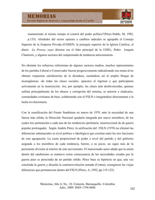 manteniendo al mismo tiempo el control del poder político"(Pérez-Stable, M, 1982,
     p.135). Alrededor del sector opuesto a cambios radicales se agrupaba el Consejo
Superior de la Empresa Privada (COSEP); la jerarquía superior de la Iglesia Católica; el
diario   La Prensa, cuyo director era el líder principal de la UDEL, Pedro            Joaquín
Chamorro, y algunos sectores del campesinado de tendencia anticomunista.


No obstante los esfuerzos reformistas de algunos sectores medios, muchos representantes
de los partidos Liberal o Conservador fueron progresivamente radicalizando sus metas al no
obtener respuestas satisfactorias de la dictadura, sumándose así al amplio bloque de
nicaragüenses -de todas las clases sociales- opuestos al régimen y que participaron
activamente en la insurrección. Así, por ejemplo, las clases más desfavorecidas, quienes
sufrían principalmente de los abusos y corrupción del sistema, se unieron a sindicatos,
comunidades cristianas de base, colaborando con el FSLN o integrándose directamente a la
lucha revolucionaria.


Con la reunificación del Frente Sandinista en marzo de 1978, ante la necesidad de una
fuerza más sólida, la Dirección Nacional quedaría integrada por nueve miembros, de los
cuales tres pertenecían a cada una de las tendencias (proletaria, insurreccional de de guerra
popular prolongada). Según Andrés Pérez, la unificación del FSLN (1978) no eliminó las
diferencias substanciales (a nivel político e ideológico) que existían entre las tres facciones
de esta agrupación. La cuota proporcional de poder a nivel del partido y del gobierno
asignada a los miembros de cada tendencia, fueron, a su juicio, un signo más de la
persistente división al interior de este movimiento. El mencionado autor añade que la unión
dentro del sandinismo se mantuvo como consecuencia de las necesidades creadas por la
guerra pues se prescindía de un partido sólido. Pérez basa su hipótesis en que, una vez
concluida la guerra y disuelta la contrarrevolución armada (Contra), resurgieron las viejas
diferencias que permanecían dentro del FSLN (Pérez, A, 1992, pp.119-122).



               Memorias, Año 6, No. 10. Uninorte. Barranquilla. Colombia
                            Julio, 2009. ISSN 1794-8886                                     242
 