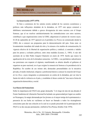 La Insurrección (1977-1979)
     Si bien a comienzos de los setenta existía unidad de los sectores económicos y
políticos más influyentes alrededor de la dictadura, en 1977 este apoyo comenzó a
debilitarse notoriamente debido a graves divergencias de estos sectores con el Grupo
Somoza, que al no resolver satisfactoriamente las contradicciones con estos sectores,
contribuyó a que organizaciones como la UDEL adquiriesen el carácter de voceros suyos.
El 20 de septiembre de 1977 apareció en el periódico La Prensa un comunicado donde la
UDEL dio a conocer sus propuestas para la democratización del país. Estas eran: a)
levantamiento inmediato del estado de sitio y la censura a los medios de comunicación; b)
vigencia efectiva de la libertad de organización política y sindical; c) amnistía e indulto
para los presos y exiliados políticos, entre otras medidas (Lozano, L, 1985). A raíz del
asesinato de su líder Pedro Joaquín Chamorro en enero de 1978 -hecho que marco la
agudización de la crisis de la dictadura somocista-. la UDEL y sus partidarios radicalizaron
sus posiciones con respecto al régimen, manifestando su abierto desafío al gobierno al
organizar un paro nacional, en el que exigían la renuncia de Somoza a la presidencia de la
República. En octubre de ese mismo año, destacadas personalidades cíe la iniciativa
privada, el medio intelectual, religioso y profesional dieron a conocer la creación del Grupo
de los Doce, cuyos integrantes se pronunciaron en contra de la dictadura, por ser ésta la
fuente de toda la violencia en el país, y resaltaban el deseo común de "una nueva forma de
organización democrática y social.


Las fisuras del Somocismo
Sobre la importancia del FSLN este grupo destacaba: "a lo largo de más de una década el
Frente Sandinista de Liberación Nacional ha luchado con generosidad por lograr un cambio
en Nicaragua y la sangre derramada por los jóvenes es el mayor testigo de la permanencia v
presencia de esa lucha no vacilamos en hacer un llamado a todos los nicaragüenses
conscientes para dar una solución en la cual no se puede prescindir de la participación del
FSLN si se des una paz permanente y definitiva"(La Prensa, 0ctubre 21de 1978).

               Memorias, Año 6, No. 10. Uninorte. Barranquilla. Colombia
                            Julio, 2009. ISSN 1794-8886                                   243
 