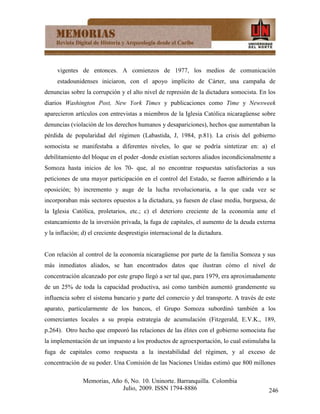 vigentes de entonces. A comienzos de 1977, los medios de comunicación
     estadounidenses iniciaron, con el apoyo implícito de Cárter, una campaña de
denuncias sobre la corrupción y el alto nivel de represión de la dictadura somocista. En los
diarios Washington Post, New York Times y publicaciones como Time y Newsweek
aparecieron artículos con entrevistas a miembros de la Iglesia Católica nicaragüense sobre
denuncias (violación de los derechos humanos y desapariciones), hechos que aumentaban la
pérdida de popularidad del régimen (Labastida, J, 1984, p.81). La crisis del gobierno
somocista se manifestaba a diferentes niveles, lo que se podría sintetizar en: a) el
debilitamiento del bloque en el poder -donde existían sectores aliados incondicionalmente a
Somoza hasta inicios de los 70- que, al no encontrar respuestas satisfactorias a sus
peticiones de una mayor participación en el control del Estado, se fueron adhiriendo a la
oposición; b) incremento y auge de la lucha revolucionaria, a la que cada vez se
incorporaban más sectores opuestos a la dictadura, ya fuesen de clase media, burguesa, de
la Iglesia Católica, proletarios, etc.; c) el deterioro creciente de la economía ante el
estancamiento de la inversión privada, la fuga de capitales, el aumento de la deuda externa
y la inflación; d) el creciente desprestigio internacional de la dictadura.


Con relación al control de la economía nicaragüense por parte de la familia Somoza y sus
más inmediatos aliados, se han encontrados datos que ilustran cómo el nivel de
concentración alcanzado por este grupo llegó a ser tal que, para 1979, era aproximadamente
de un 25% de toda la capacidad productiva, así como también aumentó grandemente su
influencia sobre el sistema bancario y parte del comercio y del transporte. A través de este
aparato, particularmente de los bancos, el Grupo Somoza subordinó también a los
comerciantes locales a su propia estrategia de acumulación (Fitzgerald, E.V.K., 189,
p.264). Otro hecho que empeoró las relaciones de las élites con el gobierno somocista fue
la implementación de un impuesto a los productos de agroexportación, lo cual estimulaba la
fuga de capitales como respuesta a la inestabilidad del régimen, y al exceso de
concentración de su poder. Una Comisión de las Naciones Unidas estimó que 800 millones

                Memorias, Año 6, No. 10. Uninorte. Barranquilla. Colombia
                             Julio, 2009. ISSN 1794-8886                                 246
 