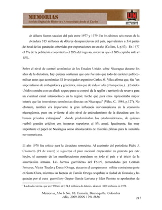 de dólares fueron sacados del país entre 1977 y 1979. En los últimos seis meses de la
        dictadura 315 millones de dólares desaparecieron del país, equivalentes a 3/4 partes
del total de las ganancias obtenidas por exportaciones en un año (Collins, J, p.47). En 1977
el 5% de la población concentraba el 28% del ingreso, mientras que el 50% captaba sólo el
15%.


Sobre el nivel de control económico de los Estados Unidos sobre Nicaragua durante los
años de la dictadura, hay quienes sostienen que este fue más que todo de carácter político-
militar antes que económico. El investigador argentino Carlos M. Vilas afirma que, fue "un
imperialismo de embajadores y generales, más que de industriales y banqueros, (...) Estados
Unidos contaba con un aliado seguro para su control de la región o territorio de reserva para
un eventual canal interoceánico en la región; hecho que para ellos representaba mayor
interés que las inversiones económicas directas en Nicaragua" (Vilas, C, 1984, p.127). No
obstante, también era importante la gran influencia norteamericana en la economía
nicaragüense, pues era evidente el alto nivel de endeudamiento de la dictadura con los
bancos privados extranjeros4             -donde predominaban los estadounidenses-, de quienes
recibió grandes créditos con intereses superiores al 8% anual. Igualmente, fue muy
importante el papel de Nicaragua como abastecedora de materias primas para la industria
norteamericana.


El año 1978 fue crítico para la dictadura somocista. Al asesinato del periodista Pedro J.
Chamorro (19 de enero) le siguieron el paro nacional empresarial en protesta por este
hecho, el aumento de las manifestaciones populares en todo el país y el inicio de la
insurrección armada. Las fuerzas guerrilleras del FSLN, comandadas por Germán
Pomares, Víctor Tirado y Daniel Ortega, atacaron el campamento militar contrainsurgente
en Santa Clara, mientras las fuerzas de Camilo Ortega ocupaban la ciudad de Granada y las
guiadas por el cura guerrillero Gaspar García Laviana y Edén Pastora se apoderaban de
4
    La deuda externa, que en 1970 era de 174,8 millones de dólares, alcanzó 1,000 millones en 1978.

                    Memorias, Año 6, No. 10. Uninorte. Barranquilla. Colombia
                                 Julio, 2009. ISSN 1794-8886                                          247
 