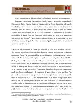 Rivas. Luego vendrían el levantamiento de Monimbó -que duró toda una semana y
     donde cayó combatiendo el comandante Camilo Ortega- y la posterior toma de Estelí,
Chinandenga, León, Masaya, Carazo y Matagalpa por el Frente Sandinista; a lo que la
Guardia Nacional respondió con una fuerte represión, con un saldo de más de cinco mil
muertos y doce mil heridos. En este convulso año también se dio la toma del Palacio
Nacional, sede del legislativo, por el FSLN (22 de agosto), el rompimiento de relaciones
diplomáticas de Costa Rica con Nicaragua; manifestación del progresivo aislamiento
internacional del régimen.5 Todos estos episodios reflejaban la inconformidad con una
dictadura caduca que después de cuatro décadas en el poder no garantizaba la estabilidad
económica y política del país.


Existen dos hipótesis sobre las causas que generaron la crisis de la dictadura somocista.
Hay quienes, como la socióloga mexicana Lucrecia Lozano, sostienen que los factores
económicos fueron "la base material de las movilizaciones políticas contra el régimen
dictatorial". Por otro lado, está la hipótesis apoyada por los investigadores Richard Stahler-
Sholk y Carlos Vilas para quienes la caída de la dictadura fue producto de una crisis
política revolucionaria que, en determinado momento, activó una crisis económica Stahler-
Sholck, R, 1990, p.66). Es decir, según esta mirada, la activación de la crisis económica
fue el resultado de la crisis política. Vilas analiza el estado de la economía nicaragüense
desde los años setenta llegando a la conclusión de que, si bien es cierto que hubo "un
proceso de ahondamiento de la pauperización de las masas populares -a partir de la segunda
mitad de la década de 1970- (...) este empobrecimiento de las masas, la degradación de su
nivel de vida, no bastaban para configurar una crisis económica. Ni la crisis económica
significa mucho en sí cuando existen las condiciones políticas para hacer de ella un factor
que impulse la revolución". El mencionado autor considera que sólo a partir de 1978 se
puede hablar de una verdadera crisis económica y que ésta no fue "producto del

5
  Ya para ese año el FSLN recibía material militar para su lucha de Cuba, Venezuela y Panamá, así como
también de algunas fuentes privadas de los Estados Unidos.

                 Memorias, Año 6, No. 10. Uninorte. Barranquilla. Colombia
                              Julio, 2009. ISSN 1794-8886                                          248
 