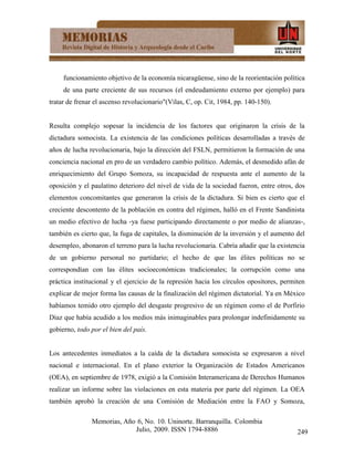 funcionamiento objetivo de la economía nicaragüense, sino de la reorientación política
     de una parte creciente de sus recursos (el endeudamiento externo por ejemplo) para
tratar de frenar el ascenso revolucionario"(Vilas, C, op. Cit, 1984, pp. 140-150).


Resulta complejo sopesar la incidencia de los factores que originaron la crisis de la
dictadura somocista. La existencia de las condiciones políticas desarrolladas a través de
años de lucha revolucionaria, bajo la dirección del FSLN, permitieron la formación de una
conciencia nacional en pro de un verdadero cambio político. Además, el desmedido afán de
enriquecimiento del Grupo Somoza, su incapacidad de respuesta ante el aumento de la
oposición y el paulatino deterioro del nivel de vida de la sociedad fueron, entre otros, dos
elementos concomitantes que generaron la crisis de la dictadura. Si bien es cierto que el
creciente descontento de la población en contra del régimen, halló en el Frente Sandinista
un medio efectivo de lucha -ya fuese participando directamente o por medio de alianzas-,
también es cierto que, la fuga de capitales, la disminución de la inversión y el aumento del
desempleo, abonaron el terreno para la lucha revolucionaria. Cabría añadir que la existencia
de un gobierno personal no partidario; el hecho de que las élites políticas no se
correspondían con las élites socioeconómicas tradicionales; la corrupción como una
práctica institucional y el ejercicio de la represión hacia los círculos opositores, permiten
explicar de mejor forma las causas de la finalización del régimen dictatorial. Ya en México
habíamos temido otro ejemplo del desgaste progresivo de un régimen como el de Porfirio
Díaz que había acudido a los medios más inimaginables para prolongar indefinidamente su
gobierno, todo por el bien del país.


Los antecedentes inmediatos a la caída de la dictadura somocista se expresaron a nivel
nacional e internacional. En el plano exterior la Organización de Estados Americanos
(OEA), en septiembre de 1978, exigió a la Comisión Interamericana de Derechos Humanos
realizar un informe sobre las violaciones en esta materia por parte del régimen. La OEA
también aprobó la creación de una Comisión de Mediación entre la FAO y Somoza,

               Memorias, Año 6, No. 10. Uninorte. Barranquilla. Colombia
                            Julio, 2009. ISSN 1794-8886                                   249
 