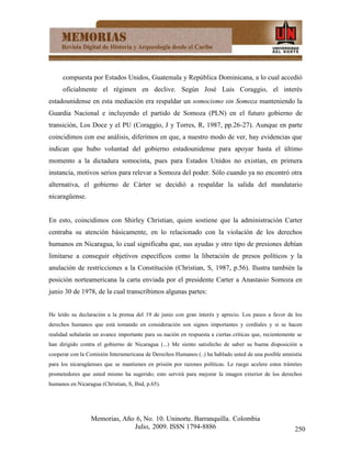 compuesta por Estados Unidos, Guatemala y República Dominicana, a lo cual accedió
      oficialmente el régimen en declive. Según José Luis Coraggio, el interés
estadounidense en esta mediación era respaldar un somocismo sin Somoza manteniendo la
Guardia Nacional e incluyendo el partido de Somoza (PLN) en el futuro gobierno de
transición, Los Doce y el PU (Coraggio, J y Torres, R, 1987, pp.26-27). Aunque en parte
coincidimos con ese análisis, diferimos en que, a nuestro modo de ver, hay evidencias que
indican que hubo voluntad del gobierno estadounidense para apoyar hasta el último
momento a la dictadura somocista, pues para Estados Unidos no existían, en primera
instancia, motivos serios para relevar a Somoza del poder. Sólo cuando ya no encontró otra
alternativa, el gobierno de Cárter se decidió a respaldar la salida del mandatario
nicaragüense.


En esto, coincidimos con Shirley Christian, quien sostiene que la administración Carter
centraba su atención básicamente, en lo relacionado con la violación de los derechos
humanos en Nicaragua, lo cual significaba que, sus ayudas y otro tipo de presiones debían
limitarse a conseguir objetivos específicos como la liberación de presos políticos y la
anulación de restricciones a la Constitución (Christian, S, 1987, p.56). Ilustra también la
posición norteamericana la carta enviada por el presidente Carter a Anastasio Somoza en
junio 30 de 1978, de la cual transcribimos algunas partes:


He leído su declaración a la prensa del 19 de junio con gran interés y aprecio. Los pasos a favor de los
derechos humanos que está tomando en consideración son signos importantes y cordiales y si se hacen
realidad señalarán un avance importante para su nación en respuesta a ciertas críticas que, recientemente se
han dirigido contra el gobierno de Nicaragua (...) Me siento satisfecho de saber su buena disposición a
cooperar con la Comisión Interamericana de Derechos Humanos (..) ha hablado usted de una posible amnistía
para los nicaragüenses que se mantienen en prisión por razones políticas. Le ruego acelere estos trámites
prometedores que usted mismo ha sugerido; esto servirá para mejorar la imagen exterior de los derechos
humanos en Nicaragua (Christian, S, Ibid, p.65).




                  Memorias, Año 6, No. 10. Uninorte. Barranquilla. Colombia
                               Julio, 2009. ISSN 1794-8886                                               250
 