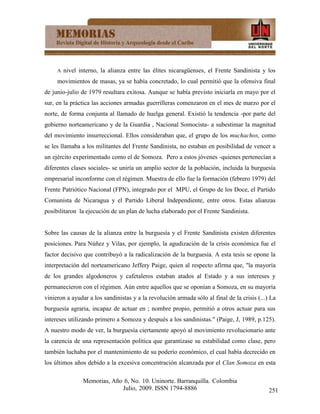 A   nivel interno, la alianza entre las élites nicaragüenses, el Frente Sandinista y los
     movimientos de masas, ya se había concretado, lo cual permitió que la ofensiva final
de junio-julio de 1979 resultara exitosa. Aunque se había previsto iniciarla en mayo por el
sur, en la práctica las acciones armadas guerrilleras comenzaron en el mes de marzo por el
norte, de forma conjunta al llamado de huelga general. Existió la tendencia -por parte del
gobierno norteamericano y de la Guardia , Nacional Somocista- a subestimar la magnitud
del movimiento insurreccional. Ellos consideraban que, el grupo de los muchachos, como
se les llamaba a los militantes del Frente Sandinista, no estaban en posibilidad de vencer a
un ejército experimentado como el de Somoza. Pero a estos jóvenes -quienes pertenecían a
diferentes clases sociales- se uniría un amplio sector de la población, incluida la burguesía
empresarial inconforme con el régimen. Muestra de ello fue la formación (febrero 1979) del
Frente Patriótico Nacional (FPN), integrado por el MPU, el Grupo de los Doce, el Partido
Comunista de Nicaragua y el Partido Liberal Independiente, entre otros. Estas alianzas
posibilitaron la ejecución de un plan de lucha elaborado por el Frente Sandinista.


Sobre las causas de la alianza entre la burguesía y el Frente Sandinista existen diferentes
posiciones. Para Núñez y Vilas, por ejemplo, la agudización de la crisis económica fue el
factor decisivo que contribuyó a la radicalización de la burguesía. A esta tesis se opone la
interpretación del norteamericano Jeffery Paige, quien al respecto afirma que, "la mayoría
de los grandes algodoneros y cafetaleros estaban atados al Estado y a sus intereses y
permanecieron con el régimen. Aún entre aquellos que se oponían a Somoza, en su mayoría
vinieron a ayudar a los sandinistas y a la revolución armada sólo al final de la crisis (...) La
burguesía agraria, incapaz de actuar en ; nombre propio, permitió a otros actuar para sus
intereses utilizando primero a Somoza y después a los sandinistas." (Paige, J, 1989, p.125).
A nuestro modo de ver, la burguesía ciertamente apoyó al movimiento revolucionario ante
la carencia de una representación política que garantizase su estabilidad como clase, pero
también luchaba por el mantenimiento de su poderío económico, el cual había decrecido en
los últimos años debido a la excesiva concentración alcanzada por el Clan Somoza en esta

                Memorias, Año 6, No. 10. Uninorte. Barranquilla. Colombia
                             Julio, 2009. ISSN 1794-8886                                     251
 