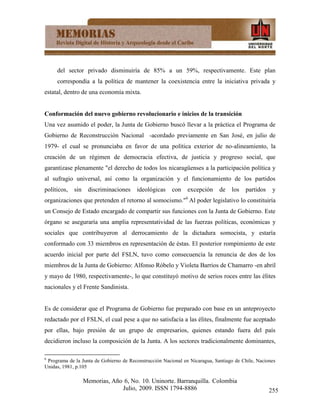 del sector privado disminuiría de 85% a un 59%, respectivamente. Este plan
     correspondía a la política de mantener la coexistencia entre la iniciativa privada y
estatal, dentro de una economía mixta.


Conformación del nuevo gobierno revolucionario e inicios de la transición
Una vez asumido el poder, la Junta de Gobierno buscó llevar a la práctica el Programa de
Gobierno de Reconstrucción Nacional -acordado previamente en San José, en julio de
1979- el cual se pronunciaba en favor de una política exterior de no-alineamiento, la
creación de un régimen de democracia efectiva, de justicia y progreso social, que
garantizase plenamente "el derecho de todos los nicaragüenses a la participación política y
al sufragio universal, así como la organización y el funcionamiento de los partidos
políticos,   sin    discriminaciones    ideológicas     con    excepción     de   los   partidos    y
organizaciones que pretenden el retorno al somocismo."6 Al poder legislativo lo constituiría
un Consejo de Estado encargado de compartir sus funciones con la Junta de Gobierno. Este
órgano se aseguraría una amplia representatividad de las fuerzas políticas, económicas y
sociales que contribuyeron al derrocamiento de la dictadura somocista, y estaría
conformado con 33 miembros en representación de éstas. El posterior rompimiento de este
acuerdo inicial por parte del FSLN, tuvo como consecuencia la renuncia de dos de los
miembros de la Junta de Gobierno: Alfonso Róbelo y Violeta Barrios de Chamarro -en abril
y mayo de 1980, respectivamente-, lo que constituyó motivo de serios roces entre las élites
nacionales y el Frente Sandinista.


Es de considerar que el Programa de Gobierno fue preparado con base en un anteproyecto
redactado por el FSLN, el cual pese a que no satisfacía a las élites, finalmente fue aceptado
por ellas, bajo presión de un grupo de empresarios, quienes estando fuera del país
decidieron incluso la composición de la Junta. A los sectores tradicionalmente dominantes,

6
 Programa de la Junta de Gobierno de Reconstrucción Nacional en Nicaragua, Santiago de Chile, Naciones
Unidas, 1981, p.105

                   Memorias, Año 6, No. 10. Uninorte. Barranquilla. Colombia
                                Julio, 2009. ISSN 1794-8886                                        255
 