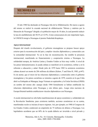 El año 1980 fue declarado en Nicaragua Año de la Alfabetización. De marzo a agosto
del mismo se realizó la cruzada nacional de alfabetización "Héroes y mártires por la
liberación de Nicaragua" dirigida a la población mayor de 10 años, la cual permitió reducir
la tasa de analfabetismo del 50.3% al 12.9%. Como consecuencia de este importante logro,
la UNESCO otorgó a Nicaragua el premio Nadezhda Krupskaya.


Apoyo internacional
Después del triunfo revolucionario, el gobierno nicaragüense se propuso buscar apoyo
exterior para la reconstrucción del país y ampliar vínculos diplomáticos y comerciales con
la comunidad internacional. Ya en la fase de reconstrucción, fue notable la presencia
internacional, manifestada en financiamiento y cooperación externa a Nicaragua. La
solidaridad europea, de América Latina y Estados Unidos se hizo muy visible. A nivel de
los países latinoamericanos, la ayuda cubana se manifestó en lo económico, militar y en lo
referente a educación y salud. Desde julio de 1979 hasta 1982 la asistencia económica
cubana alcanzó un monto de 286 millones de dólares (Schaw, T and Sims H, 1985, p.447).
Es de anotar, que el inicio de las relaciones diplomáticas y comerciales entre el gobierno
nicaragüense y los países socialistas se remonta a agosto de 1979, ocasión en la que Cuba
abrió su Embajada en Managua, luego Vietnam en septiembre y la Unión Soviética (URSS)
en octubre del mismo año -aunque desde 1944 formalmente se habían establecido las
relaciones diplomáticas entre Nicaragua y este último país-. Luego otras naciones de
Europa Oriental también establecieron vínculos diplomáticos con Nicaragua.


A escala internacional no sólo hubo manifestaciones de apoyo económico y solidaridad con
la Revolución Sandinista, pues existieron también, acciones económicas en su contra,
manifestadas recién se iniciara el nuevo régimen. Así, por ejemplo, en 1980 el Congreso de
los Estados Unidos condicionó un empréstito de 75 millones de dólares a Nicaragua. Los
legisladores acordaron que un 60% de la ayuda debería ser invertida a nivel privado y

               Memorias, Año 6, No. 10. Uninorte. Barranquilla. Colombia
                            Julio, 2009. ISSN 1794-8886                                 259
 
