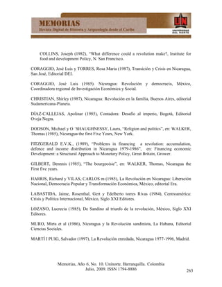 COLLINS, Joseph (1982), “What difference could a revolution make?, Institute for
    food and development Policy, N. San Francisco.

CORAGGIO, José Luis y TORRES, Rosa María (1987), Transición y Crisis en Nicaragua,
San José, Editorial DEI.

CORAGGIO, José Luis (1985). Nicaragua: Revolución y democracia, México,
Coordinadora regional de Investigación Económica y Social.

CHRISTIAN, Shirley (1987), Nicaragua: Revolución en la familia, Buenos Aires, editorial
Sudamericana-Planeta.

DÍAZ-CALLEJAS, Apolinar (1985), Contadora: Desafío al imperio, Bogotá, Editorial
Oveja Negra.

DODSON, Michael y O ´SHAUGHNESSY, Laura, “Religion and politics”, en: WALKER,
Thomas (1985), Nicaragua the first Five Years, New York.

FITZGERALD E.V.K., (1989), “Problems in financing a revolution: accumulation,
defence and income distribution in Nicaragua 1979-1986”, en: Financing economic
Development: a Structural Approach to Monetary Policy, Great Britain, Grower.

GILBERT, Dennnis (1985), “The bourgeoisie”, en: WALKER, Thomas, Nicaragua the
First five years.

HARRIS, Richard y VILAS, CARLOS m (1985), La Revolución en Nicaragua: Liberación
Nacional, Democracia Popular y Transformación Económica, México, editorial Era.

LABASTIDA, Jaime, Rosenthal, Gert y Edelberto torres Rivas (1984), Centroamérica:
Crisis y Política Internacional, México, Siglo XXI Editores.

LOZANO, Lucrecia (1985), De Sandino al triunfo de la revolución, México, Siglo XXI
Editores.

MURO, Mirta et al (1986), Nicaragua y la Revolución sandinista, La Habana, Editorial
Ciencias Sociales.

MARTÍ I PUIG, Salvador (1997), La Revolución enredada, Nicaragua 1977-1996, Madrid.




              Memorias, Año 6, No. 10. Uninorte. Barranquilla. Colombia
                           Julio, 2009. ISSN 1794-8886                              263
 