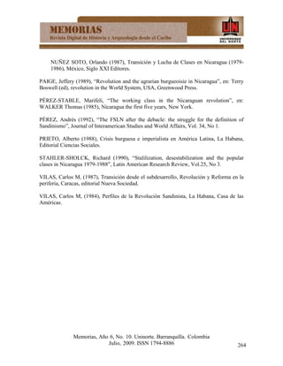 NUÑEZ SOTO, Orlando (1987), Transición y Lucha de Clases en Nicaragua (1979-
    1986), México, Siglo XXI Editores.

PAIGE, Jeffery (1989), “Revolution and the agrarian burgueoisie in Nicaragua”, en: Terry
Boswell (ed), revolution in the World System, USA, Greenwood Press.

PÉREZ-STABLE, Marifeli, “The working class in the Nicaraguan revolution”, en:
WALKER Thomas (1985), Nicaragua the first five years, New York.

PÉREZ, Andrés (1992), “The FSLN after the debacle: the struggle for the definition of
Sandinismo”, Journal of Interamerican Studies and World Affairs, Vol. 34, No 1.

PRIETO, Alberto (1988), Crisis burguesa e imperialista en América Latina, La Habana,
Editorial Ciencias Sociales.

STAHLER-SHOLCK, Richard (1990), “Stalilization, desestabilization and the popular
clases in Nicaragua 1979-1988”, Latin American Research Review, Vol.25, No 3.

VILAS, Carlos M, (1987), Transición desde el subdesarrollo, Revolución y Reforma en la
periferia, Caracas, editorial Nueva Sociedad.

VILAS, Carlos M, (1984), Perfiles de la Revolución Sandinista, La Habana, Casa de las
Américas.




              Memorias, Año 6, No. 10. Uninorte. Barranquilla. Colombia
                           Julio, 2009. ISSN 1794-8886                               264
 
