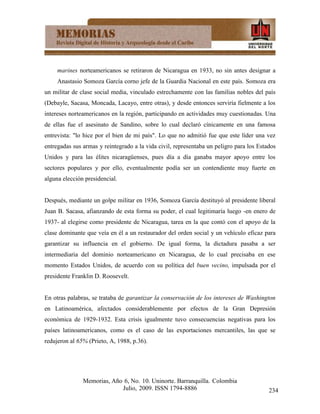 marines norteamericanos se retiraron de Nicaragua en 1933, no sin antes designar a
     Anastasio Somoza García corno jefe de la Guardia Nacional en este país. Somoza era
un militar de clase social media, vinculado estrechamente con las familias nobles del país
(Debayle, Sacasa, Moncada, Lacayo, entre otras), y desde entonces serviría fielmente a los
intereses norteamericanos en la región, participando en actividades muy cuestionadas. Una
de ellas fue el asesinato de Sandino, sobre lo cual declaró cínicamente en una famosa
entrevista: "lo hice por el bien de mi país". Lo que no admitió fue que este líder una vez
entregadas sus armas y reintegrado a la vida civil, representaba un peligro para los Estados
Unidos y para las élites nicaragüenses, pues día a día ganaba mayor apoyo entre los
sectores populares y por ello, eventualmente podía ser un contendiente muy fuerte en
alguna elección presidencial.


Después, mediante un golpe militar en 1936, Somoza García destituyó al presidente liberal
Juan B. Sacasa, afianzando de esta forma su poder, el cual legitimaría luego -en enero de
1937- al elegirse como presidente de Nicaragua, tarea en la que contó con el apoyo de la
clase dominante que veía en él a un restaurador del orden social y un vehículo eficaz para
garantizar su influencia en el gobierno. De igual forma, la dictadura pasaba a ser
intermediaria del dominio norteamericano en Nicaragua, de lo cual precisaba en ese
momento Estados Unidos, de acuerdo con su política del buen vecino, impulsada por el
presidente Franklin D. Roosevelt.


En otras palabras, se trataba de garantizar la conservación de los intereses de Washington
en Latinoamérica, afectados considerablemente por efectos de la Gran Depresión
económica de 1929-1932. Esta crisis igualmente tuvo consecuencias negativas para los
países latinoamericanos, como es el caso de las exportaciones mercantiles, las que se
redujeron al 65% (Prieto, A, 1988, p.36).




               Memorias, Año 6, No. 10. Uninorte. Barranquilla. Colombia
                            Julio, 2009. ISSN 1794-8886                                  234
 
