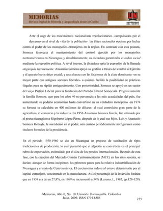 Ante el auge de los movimientos nacionalistas revolucionarios -compulsados por el
     descenso en el nivel de vida de la población- las élites nacionales optaban por luchar
contra el poder de los monopolios extranjeros en la región. En contraste con esta postura,
Somoza favorecía el mantenimiento del control ejercido por los monopolios
norteamericanos en Nicaragua, y simultáneamente, su dictadura garantizaba el orden social
mediante la represión política. A nivel interno, la dictadura sería la expresión de la llamada
oligarquía terrateniente. Anastasio Somoza apoyó su gestión a través del control al Ejército
y al aparato burocrático estatal; y una alianza con las facciones de la clase dominante -en su
mayor parte con antiguos sectores liberales- a quienes facilitó la posibilidad de prácticas
ilegales para su rápido enriquecimiento. Con posterioridad, Somoza se apoyó en un sector
del viejo Partido Liberal para la fundación del Partido Liberal Somocista. Progresivamente
la familia Somoza. que para los años 40 no pertenecía a las más acaudaladas del país, fue
aumentando su poderío económico hasta convertirse en un verdadero monopolio -en 1974
su fortuna se calculaba en 400 millones de dólares- el cual controlaba gran parte de la
agricultura, el comercio y la industria. En 1956 Anastasio Somoza García, fue ultimado por
el poeta nicaragüense Rigoberto López Pérez, después de lo cual sus hijos, Luis y Anastasio
Somoza Debayle, le sucedieron en el poder, aún cuando periódicamente no figurasen como
titulares formales de la presidencia.


En el periodo 1950-1960 se dio en Nicaragua un proceso de sustitución de tipos
tradicionales de producción, lo cual permitió que el algodón se convirtiera en el principal
rubro de exportación, estimulado por el alza de los precios internacionales. Después de esta
fase, con la creación del Mercado Común Centroamericano (MCC) en los años sesenta, se
darían -aunque de forma incipiente- los primeros pasos para la relativa industrialización de
Nicaragua y el resto de Centroamérica. El crecimiento industrial estuvo determinado por el
capital extranjero, concentrado en la manufactura. Así el porcentaje de la inversión foránea
que en 1959 era de un 27,8%, en 1969 se incrementó a 54% (Lozano, L, 1985, pp.128-129).



               Memorias, Año 6, No. 10. Uninorte. Barranquilla. Colombia
                            Julio, 2009. ISSN 1794-8886                                    235
 