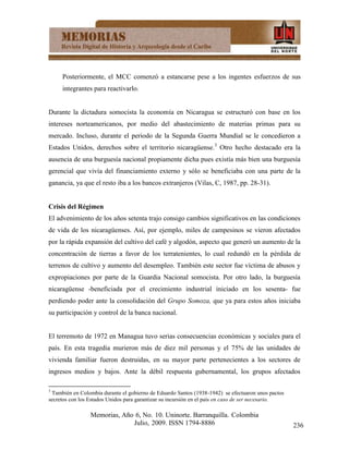 Posteriormente, el MCC comenzó a estancarse pese a los ingentes esfuerzos de sus
     integrantes para reactivarlo.


Durante la dictadura somocista la economía en Nicaragua se estructuró con base en los
intereses norteamericanos, por medio del abastecimiento de materias primas para su
mercado. Incluso, durante el periodo de la Segunda Guerra Mundial se le concedieron a
Estados Unidos, derechos sobre el territorio nicaragüense.3 Otro hecho destacado era la
ausencia de una burguesía nacional propiamente dicha pues existía más bien una burguesía
gerencial que vivía del financiamiento externo y sólo se beneficiaba con una parte de la
ganancia, ya que el resto iba a los bancos extranjeros (Vilas, C, 1987, pp. 28-31).


Crisis del Régimen
El advenimiento de los años setenta trajo consigo cambios significativos en las condiciones
de vida de los nicaragüenses. Así, por ejemplo, miles de campesinos se vieron afectados
por la rápida expansión del cultivo del café y algodón, aspecto que generó un aumento de la
concentración de tierras a favor de los terratenientes, lo cual redundó en la pérdida de
terrenos de cultivo y aumento del desempleo. También este sector fue víctima de abusos y
expropiaciones por parte de la Guardia Nacional somocista. Por otro lado, la burguesía
nicaragüense -beneficiada por el crecimiento industrial iniciado en los sesenta- fue
perdiendo poder ante la consolidación del Grupo Somoza, que ya para estos años iniciaba
su participación y control de la banca nacional.


El terremoto de 1972 en Managua tuvo serias consecuencias económicas y sociales para el
país. En esta tragedia murieron más de diez mil personas y el 75% de las unidades de
vivienda familiar fueron destruidas, en su mayor parte pertenecientes a los sectores de
ingresos medios y bajos. Ante la débil respuesta gubernamental, los grupos afectados

3
 También en Colombia durante el gobierno de Eduardo Santos (1938-1942) se efectuaron unos pactos
secretos con los Estados Unidos para garantizar su incursión en el país en caso de ser necesario.

                 Memorias, Año 6, No. 10. Uninorte. Barranquilla. Colombia
                              Julio, 2009. ISSN 1794-8886                                           236
 