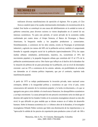 realizaron diversas manifestaciones de oposición al régimen. Por su parte, el Clan
     Somoza canalizó para sí las ayudas internacionales destinadas a la reconstrucción de la
ciudad. Este hecho se constituyó en una causa del debilitamiento en la unidad en torno al
gobierno somocista, pues diversos sectores se vieron desplazados en el control de sus
intereses económicos. Ya para este periodo, el sector privado de la economía estaba
conformado por cuatro áreas: el Grupo Somoza, el Banco de Nicaragua y Banco
Americano, la burguesía media y los pequeños productores                  y comerciantes.
Simultáneamente, a comienzos de los años setenta, existía en Nicaragua el proletariado
industrial y agrícola (no menos del 40% de la población activa); también el campesinado
formaba la segunda categoría social de la población (aproximadamente 23%); las capas
medias urbanas: estudiantes, profesionales, maestros, etc, (constituían el 18% del
movimiento popular) y la pequeña burguesía urbana que constituía del 15 al 17% de la
población económicamente activa. Otro factor que influyó en el declive de la dictadura fue
la situación de pobreza de un gran porcentaje de la población, con un nivel de desempleo
creciente -casi un 19% a comienzos de los setenta- además, sin posibilidades de articular
sus demandas en el sistema político imperante, que por el contrario, reprimía toda
manifestación popular.


A partir de 1975 se redujo paulatinamente la inversión privada, tanto nacional corno
extranjera, debido a la inseguridad política y económica en que vivía el país, como
consecuencia del aumento de la resistencia popular y la lucha revolucionaria, a lo que se
agregaría una grave crisis debido a la insolvencia financiera, los desequilibrios económicos
y un bajo crecimiento. La causa principal de este precario crecimiento sería sin duda que el
dominio del capital de los listados Unidos en la economía nicaragüense alcanzó su más alto
nivel, lo que dificultó en gran medida que se dieran avances en el índice de desarrollo
humano. Sobre la bonanza económica cíe i o i últimos años de la dictadura, el investigador
nicaragüense Orlando Núñez sostiene que hubo una disminución de las importaciones y se
"aprovechó la subida de los precios de exportación para productos como el café -de 100 a

               Memorias, Año 6, No. 10. Uninorte. Barranquilla. Colombia
                            Julio, 2009. ISSN 1794-8886                                  237
 