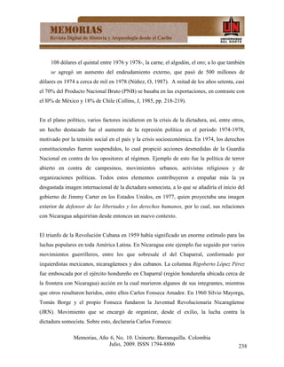 108 dólares el quintal entre 1976 y 1978-, la carne, el algodón, el oro; a lo que también
     se agregó un aumento del endeudamiento externo, que pasó de 500 millones de
dólares en 1974 a cerca de mil en 1978 (Núñez, O, 1987). A mitad de los años setenta, casi
el 70% del Producto Nacional Bruto (PNB) se basaba en las exportaciones, en contraste con
el l0% de México y 18% de Chile (Collins, J, 1985, pp. 218-219).


En el plano político, varios factores incidieron en la crisis de la dictadura, así, entre otros,
un hecho destacado fue el aumento de la represión política en el periodo 1974-1978,
motivado por la tensión social en el país y la crisis socioeconómica. En 1974, los derechos
constitucionales fueron suspendidos, lo cual propició acciones desmedidas de la Guardia
Nacional en contra de los opositores al régimen. Ejemplo de esto fue la política de terror
abierto en contra de campesinos, movimientos urbanos, activistas religiosos y de
organizaciones políticas. Todos estos elementos contribuyeron a empañar más la ya
desgastada imagen internacional de la dictadura somocista, a lo que se añadiría el inicio del
gobierno de Jimmy Carter en los Estados Unidos, en 1977, quien proyectaba una imagen
exterior de defensor de las libertades y los derechos humanos, por lo cual, sus relaciones
con Nicaragua adquirirían desde entonces un nuevo contexto.


El triunfo de la Revolución Cubana en 1959 había significado un enorme estímulo para las
luchas populares en toda América Latina. En Nicaragua este ejemplo fue seguido por varios
movimientos guerrilleros, entre los que sobresale el del Chaparral, conformado por
izquierdistas mexicanos, nicaragüenses y dos cubanos. La columna Rigoberto López Pérez
fue emboscada por el ejército hondureño en Chaparral (región hondureña ubicada cerca de
la frontera con Nicaragua) acción en la cual murieron algunos de sus integrantes, mientras
que otros resultaron heridos, entre ellos Carlos Fonseca Amador. En 1960 Silvio Mayorga,
Tomás Borge y el propio Fonseca fundaron la Juventud Revolucionaria Nicaragüense
(JRN). Movimiento que se encargó de organizar, desde el exilio, la lucha contra la
dictadura somocista. Sobre esto, declararía Carlos Fonseca:

               Memorias, Año 6, No. 10. Uninorte. Barranquilla. Colombia
                            Julio, 2009. ISSN 1794-8886                                      238
 