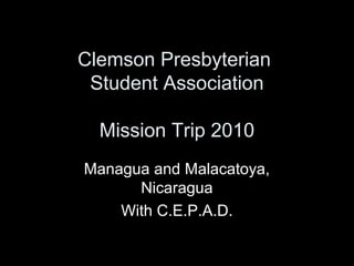 Clemson Presbyterian
Student Association
Mission Trip 2010
Managua and Malacatoya,
Nicaragua
With C.E.P.A.D.
 