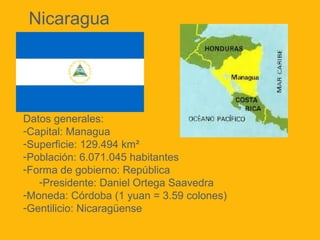 Datos generales:
-Capital: Managua
-Superficie: 129.494 km²
-Población: 6.071.045 habitantes
-Forma de gobierno: República
-Presidente: Daniel Ortega Saavedra
-Moneda: Córdoba (1 yuan = 3.59 colones)
-Gentilicio: Nicaragüense
Nicaragua
 