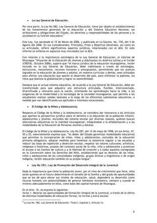 •   La Ley General de Educación.

Por otra parte, la Ley No.582, Ley General de Educación, tiene por objeto el establecimiento
de los lineamientos generales de la educación y del Sistema Educativo Nacional, las
atribuciones y obligaciones del Estado, los derechos y responsabilidades de las personas y la
sociedad en su función educadora.9

Esta Ley, fue aprobada el 12 de Marzo de 2006, y publicada en La Gaceta, No. 150, del 3 de
Agosto del 2006. En sus Considerandos, Principios, Fines y Objetivos Generales, así como en
su articulado, refiere significativos aspectos jurídicos, relacionados con el AEA. En este
informe se enfatiza en aspectos muy vinculados con la AEA.

Con relación a la importancia estratégica de la Ley General de Educación, el Informe de
Nicaragua “Situación de la Educación de Jóvenes y Adultos(as) en América Latina y el Caribe
(CREFAL. Octubre 2006), sugiere que “el marco jurídico de la educación nicaragüense, recién
incluido en la Ley General de Educación, debe viabilizarse a través de estrategias,
estructuras, mecanismos, recursos humanos y presupuestos, permitiendo que los avances
logrados en la educación de jóvenes y adultos, en materia curricular y demás, sean utilizados
para ofertar una educación que aporte al desarrollo del país, para enfrentar la pobreza, los
retos que plantea la globalización y lograr su sostenibilidad.

Destaca que el actual sistema educativo, de acuerdo a la Ley General de Educación, debe ser
transformado para que adquiera una estructura articulada, flexible, interconectada,
diversificada y relevante para la nación, orientando los aprendizajes hacia la vida, a las
exigencias de la modernidad y la tecnología de la sociedad nicaragüense, que permita a los
estudiantes realizar salidas laterales a lo largo de los diferentes subsistemas educativos, a
medida que van identificando sus aptitudes e intereses vocacionales.

       •   El Código de la Niñez y Adolescencia.

Respecto al Código de la Niñez y la Adolescencia, se considera dar relevancia a los Artículos
que aportan la perspectiva jurídica sobre el derecho a la educación de la población infantil,
adolescentes y jóvenes, excluidos del sistema escolar por diversas razones, quienes buscan
alternativas educativas en la realidad nicaragüense, integrándose a la alfabetización y a las
modalidades de la Educación de Personas Jóvenes y Adultas.

El Código de la Niñez y la Adolescencia, Ley No 287, del 12 de mayo de 1998, en sus Artos. 47,
50 y 52, esencialmente expresa que, “es deber del Estado garantizar modalidades educativas
que permitan la incorporación de niñas, niños y adolescentes, excluidos de la educación
primaria obligatoria, adoptar medidas para fomentar la asistencia regular a las escuelas y
reducir las tasas de repetición y deserción escolar, respetar los valores culturales, artísticos,
religiosos e históricos, propios del contexto social de la niña, niño y adolescente y promover
el acceso a las fuentes de cultura y a la libertad de creación y a todos aquellos consignados
en la Convención sobre los Derechos del Niño, estableciendo que es derecho de las niñas,
niños y adolescentes de las comunidades indígenas, grupos étnicos y lingüísticos o de origen
indígena, recibir educación también en su propia lengua”.

       •   Ley No 392 ; Ley de Promoción del Desarrollo Integral de la Juventud

Dada la importancia que tiene la población joven, por el rimo de crecimiento que lleva, ellos
serán quienes en el futuro determinarán el tamaño de la familia y del grado de oportunidades
que se les dé para elevar sus niveles de educación, salud, dependerá su desarrollo como
recurso humano con potencialidades de generar bienestar económico, siempre y cuando se
invierta adecuadamente en ellos, como base del capital humano de Nicaragua.

En el Arto. 16, se expresa lo siguiente:
Inciso 1. Mejorar las oportunidades de formación integral de la juventud, a través de la oferta
de distintas modalidades de educación formal, no formal y extra escolar.

9
    La Ley No. 582, Ley General de Educación. Título I, Capítulo I, Artículo 1o.


                                                                                               8
 
