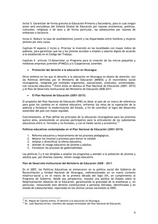 Inciso 5. Garantizar de forma gratuita la Educación Primaria y Secundaria, para lo cual ningún
joven será excluido(a) del Sistema Estatal de Educación por razones económicas, políticas,
culturales, religiosas o de sexo y de forma particular, las adolescentes por razones de
embarazo o lactancia.

Inciso 6. Reducir la tasa de analfabetismo juvenil y las disparidades entre hombres y mujeres
jóvenes por esta causa.

Capítulo IV aspecto 2 inciso e. Priorizar la inversión en las localidades con mayor índice de
pobreza, para garantizar que las y los jóvenes accedan a empleo y salarios dignos de acuerdo
a lo establecido en el Código del Trabajo.

Capítulo V artículo 13.Desarrollar un Programa para la creación de las micros pequeñas y
medianas empresas juveniles (PYMESJ) y/o Cooperativas Juveniles

       •    Promoción del derecho a la educación en Nicaragua

Otros ámbitos en los que el derecho a la educación en Nicaragua es objeto de atención, son
las Políticas definidas por el Ministerio de Educación (MINED) y el movimiento social
nicaragüense, integrado por múltiples organismos, asociaciones, sindicatos, universidades,
con vocación educativa.10 Entre éstos se destaca el Plan Nacional de Educación (2001- 2015)
y el Plan de Desarrollo Institucional del Ministerio de Educación 2008–2011.

       •    El Plan Nacional de Educación (2001-2015)

El propósito del Plan Nacional de Educación (PNE) es dotar al país de un marco de referencia
para guiar los cambios en el sistema educativo, enfrentar los retos de la superación de la
pobreza y fortalecer la modernización del Estado, a fin de contribuir al logro del desarrollo
sostenible del país con mayor equidad.

Concretamente, el Plan define los principios de la educación nicaragüense para los próximos
quince años, promoviendo un proceso participativo para la articulación de los subsistemas
educativos entre sí, formales y no formales, y con el medio social y económico.11

Políticas educativas contempladas en el Plan Nacional de Educación (2001-2015)

       1.   Reforma educativa y mejoramiento de los procesos pedagógicos.
       2.   Mejorar los insumos y procesos para elevar la calidad
       3.   Ampliar y diversificar la oferta educativa.
       4.   Atender el rezago educativo de jóvenes y adultos.
       5.   Fortalecer los procesos de gobernabilidad.

Las políticas 3 y 4 van dirigidas a ampliar los programas y atender a la población de jóvenes y
adultos que, por diversas razones, tienen rezago educativo.

Plan de Desarrollo Institucional del Ministerio de Educación 2008 – 2011

En el 2007, las Políticas Educativas se enmarcaron en la política social del Gobierno de
Reconciliación y Unidad Nacional de Nicaragua, redimensionadas en un nuevo contexto
histórico-social y en el marco de la primera década del Siglo XXI, en cumplimiento al
Programa de Gobierno. Desde esa perspectiva, impulsa una política de Estado sobre la
Desprivatización Absoluta de la Educación, garantizando la gratuidad de la enseñanza y, en
particular, restaurando este derecho constitucional a personas iletradas, identificadas y en
estado de subescolaridad, reportadas en los últimos censos nacionales al 2005.



10
     Dr. Miguel de Castilla Urbina. El derecho a la educación en Nicaragua.
11
     Dr. Juan Bautista Arríen, miembro del equipo formulador del Plan Nacional de Educación.


                                                                                               9
 