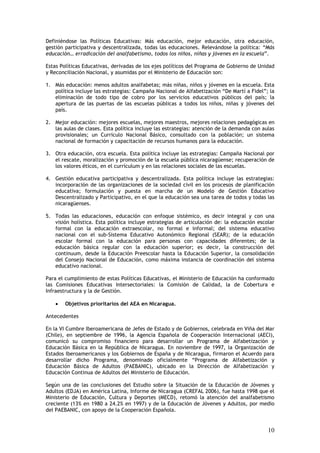 Definiéndose las Políticas Educativas: Más educación, mejor educación, otra educación,
gestión participativa y descentralizada, todas las educaciones. Relevándose la política: “Más
educación… erradicación del analfabetismo, todos los niños, niñas y jóvenes en la escuela”.

Estas Políticas Educativas, derivadas de los ejes políticos del Programa de Gobierno de Unidad
y Reconciliación Nacional, y asumidas por el Ministerio de Educación son:

1. Más educación: menos adultos analfabetas; más niñas, niños y jóvenes en la escuela. Esta
   política incluye las estrategias: Campaña Nacional de Alfabetización “De Martí a Fidel”; la
   eliminación de todo tipo de cobro por los servicios educativos públicos del país; la
   apertura de las puertas de las escuelas públicas a todos los niños, niñas y jóvenes del
   país.

2. Mejor educación: mejores escuelas, mejores maestros, mejores relaciones pedagógicas en
   las aulas de clases. Esta política incluye las estrategias: atención de la demanda con aulas
   provisionales; un Currículo Nacional Básico, consultado con la población; un sistema
   nacional de formación y capacitación de recursos humanos para la educación.

3. Otra educación, otra escuela. Esta política incluye las estrategias: Campaña Nacional por
   el rescate, moralización y promoción de la escuela pública nicaragüense; recuperación de
   los valores éticos, en el currículum y en las relaciones sociales de las escuelas.

4. Gestión educativa participativa y descentralizada. Esta política incluye las estrategias:
   incorporación de las organizaciones de la sociedad civil en los procesos de planificación
   educativa; formulación y puesta en marcha de un Modelo de Gestión Educativo
   Descentralizado y Participativo, en el que la educación sea una tarea de todos y todas las
   nicaragüenses.

5. Todas las educaciones, educación con enfoque sistémico, es decir integral y con una
   visión holística. Esta política incluye estrategias de articulación de: la educación escolar
   formal con la educación extraescolar, no formal e informal; del sistema educativo
   nacional con el sub-Sistema Educativo Autonómico Regional (SEAR); de la educación
   escolar formal con la educación para personas con capacidades diferentes; de la
   educación básica regular con la educación superior; es decir, la construcción del
   continuum, desde la Educación Preescolar hasta la Educación Superior, la consolidación
   del Consejo Nacional de Educación, como máxima instancia de coordinación del sistema
   educativo nacional.

Para el cumplimiento de estas Políticas Educativas, el Ministerio de Educación ha conformado
las Comisiones Educativas Intersectoriales: la Comisión de Calidad, la de Cobertura e
Infraestructura y la de Gestión.

    •   Objetivos prioritarios del AEA en Nicaragua.

Antecedentes

En la VI Cumbre Iberoamericana de Jefes de Estado y de Gobiernos, celebrada en Viña del Mar
(Chile), en septiembre de 1996, la Agencia Española de Cooperación Internacional (AECI),
comunicó su compromiso financiero para desarrollar un Programa de Alfabetización y
Educación Básica en la República de Nicaragua. En noviembre de 1997, la Organización de
Estados Iberoamericanos y los Gobiernos de España y de Nicaragua, firmaron el Acuerdo para
desarrollar dicho Programa, denominado oficialmente “Programa de Alfabetización y
Educación Básica de Adultos (PAEBANIC), ubicado en la Dirección de Alfabetización y
Educación Continua de Adultos del Ministerio de Educación.

Según una de las conclusiones del Estudio sobre la Situación de la Educación de Jóvenes y
Adultos (EDJA) en América Latina, Informe de Nicaragua (CREFAL 2006), fue hasta 1998 que el
Ministerio de Educación, Cultura y Deportes (MECD), retomó la atención del analfabetismo
creciente (13% en 1980 a 24.2% en 1997) y de la Educación de Jóvenes y Adultos, por medio
del PAEBANIC, con apoyo de la Cooperación Española.


                                                                                            10
 