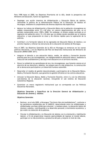 Para 1998 hasta el 2000, los Objetivos Prioritarios de la AEA, desde la perspectiva del
Ministerio de Educación, fueron los siguientes:

    Desplegar una acción intensiva de Alfabetización y Educación Básica de Adultos,
    reforzando la política de la Administración Pública de la Educación de Adultos en
    Nicaragua, mediante el cumplimiento de diversos objetivos más específicos.

    Mejorar los índices de Alfabetización y Educación Básica de la población nicaragüense en
    edades comprendidas entre 15 y 60 años, en catorce departamentos del país, en el
    período comprendido entre 1998 y 2000. Sin embargo, el énfasis estaba centrado en el
    segmento de población entre 15 y 24 años que no estaba siendo atendido por el sistema
    educativo, y cuya preparación es clave y de efectos rápidos para la superación de la
    pobreza.

    Contribuir a la formación laboral de los egresados de Educación Básica de Adultos y se
    preveía impulsar y reforzar las estructuras de la educación de adultos de Nicaragua.

Para el 2007, los Objetivos Generales de la AEA en Nicaragua se enmarcan en las nuevas
políticas educativas, y en los Objetivos del Plan de Desarrollo Institucional del Ministerio de
Educación (MINED 2008- 2011)

    Asegurar el derecho a una educación básica, media, de adultos y formación docente
    gratuita para las y los nicaragüenses, con obligatoriedad en educación básica, mediante la
    reducción del analfabetismo y del bajo nivel educativo en el territorio nacional.

    Elevar la calidad de los aprendizajes de las y los nicaragüenses, que fomente valores en el
    ejercicio de sus derechos y deberes, les prepare para la vida productiva, la construcción
    de la democracia participativa y el desarrollo humano sostenible.

    Desarrollar el modelo de gestión descentralizado y participativo de la Educación Básica,
    Media y Formación Docente, que garantice la gestión eficiente en los centros educativos.

    Articular la Educación Básica, Media y Formación Docente, entre sí y con los diferentes
    sub-sistemas de la educación nacional, incluyendo el sub sistema de Educación
    Autonómico Regional.

    Garantizar un marco regulatorio institucional que se corresponda con las Políticas
    Educativas Nacionales.

   Objetivos Generales y Específicos de la Dirección General de Alfabetización y
   Educación de Jóvenes y Adultos:

    Objetivos Generales


    •   Declarar, en el año 2009, a Nicaragua “Territorio libre de Analfabetismo”, conforme a
        los parámetros establecidos por la UNESCO, desarrollando entre los alfabetizados y
        alfabetizadas una base sólida para alcanzar, a mediano plazo, la educación básica de
        jóvenes y adultos, contribuyendo a su desarrollo personal y crecimiento económico, y
        por ende a la reducción de la pobreza.

    •   Vincular la Alfabetización y la Educación de Adultos con la orientación y habilitación
        laboral, a fin de proporcionar mayores oportunidades de ingresar al mundo laboral,
        participar en la vida económica y productiva del país y mejorar el nivel de vida.




                                                                                            11
 