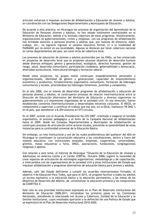 articulan esfuerzos e impulsan acciones de Alfabetización y Educación de Jóvenes y Adultos,
en coordinación con las Delegaciones Departamentales y Municipales de Educación.

De acuerdo a esta práctica, en Nicaragua los procesos de organización del Aprendizaje de la
Educación de Personas Jóvenes y Adultas, no han estado totalmente centralizados en el
Ministerio de Educación, debido a la limitada cobertura de estos programas. Históricamente,
organizaciones no gubernamentales, civiles y religiosas, con sus programas de alfabetización
han brindado atención a personas jóvenes y adultas que, por razones de distancia, edad,
trabajo, etc., no lograron ingresar al sistema educativo formal, ni a la modalidad de
PAEBANIC por no existir en sus localidades. Algunas se destacan por tener cobertura nacional
en varios departamentos del país, así como otras de cobertura local.

Los procesos de educación de jóvenes y adultos promovidos por las ONGs, se han enmarcado
en proyectos de desarrollo local que se proponen alcanzar objetivos de desarrollo humano
desde diversos enfoques: género y generacional, ecológicos, derechos humanos, gestión de
riesgo, salud, desarrollo comunitario, participación ciudadana, gobernabilidad y democracia,
diversidad sociocultural, intercultural bilingüe y formación laboral.

Desde estos proyectos, los grupos metas construyen empoderamientos personales y
organizacionales, identidad de género y generacional, capacidad de emprendimiento
económico y productivo, fortalecimiento organizativo comunitario, formación de liderazgos
comunitarios y locales, priorizándose los liderazgos femeninos, juveniles y campesinos.

En el año 2006, con el interés de desarrollar programas de alfabetización y educación de
personas jóvenes y adultas, se construyeron procesos de relación interinstitucional entre la
Dirección de Educación Alternativa del Ministerio de Educación y diversos organismos no
gubernamentales y/o expresiones organizadas de la sociedad civil. En esa dirección, fueron
establecidos convenios interinstitucionales y desarrollados esfuerzos conjuntos. El MECD, se
comprometió a supervisar y certificar el trabajo que ese año, en la EDJA, realizaron 78 ONG´s
en el país, que atendieron a 6,304 alumnos en 573 círculos.

En el 2007, acorde con el Acuerdo Presidencial No.255–2007 -orientado a asegurar el tendido
organizativo, el proceso pedagógico y el éxito de la Campaña Nacional de Alfabetización
hasta el 2009- desde los Consejos Departamentales y Municipales de Alfabetización se
construyen procesos de articulación entre actores locales, previendo la sostenibilidad de estas
instancias para la continuidad universal de la Educación Básica.

Sin embargo, un reto institucional y uno de los nudos problemáticos del quehacer del AEA en
Nicaragua lo constituyen la concertación educativa y las coordinaciones, dentro y fuera del
sistema educativo, con instituciones estatales, empresas, cooperativas, universidades,
gremios, mesas educativas y foros, ONGS, asociaciones, fundaciones, congregaciones
religiosas e iglesias.

Con relación a este tema, el Informe de Nicaragua “Situación de la Educación de Jóvenes y
Adultos(as) en América Latina y el Caribe (CREFAL. Octubre 2006) sugiere la necesidad de
crear espacios de articulación de estrategias organizativas, metodológicas y de capacitación,
e intercambios con las organizaciones de la sociedad civil y otras instituciones del Estado que
impulsan alfabetización y programas alternativos de educación básica para jóvenes y adultos.

Además, salir del Estado deficiente y cumplir los acuerdos internacionales firmados: el
objetivo 4 de Educación Para Todos, que para el 2015, se propone facilitar a todos los adultos
un acceso equitativo a la educación básica y la educación permanente, y las metas de los
Objetivos de Desarrollo del Milenio, de universalizar la educación primaria y los compromisos
de CONFITEA V.

Este reto es una prioridad institucional expresada en el Plan de Desarrollo Institucional del
Ministerio de Educación 2008-2011, iniciándose los primeros pasos en las Comisiones
Nacionales, atendiendo lo relacionado con Acceso y Cobertura, Calidad de la Educación y la
Gestión Institucional, cuyos resultados aportarán a la definición de una Política de Estado que
se explicitará en el Plan de Desarrollo Institucional 2010-2020.


                                                                                            13
 