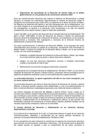 •   Organización del Aprendizaje de la Educación de Adultos (AEA) en el ámbito
        gubernamental, en una perspectiva de concertación educativa 2007

Entre las transformaciones educativas que impulsa el Gobierno de Reconciliación y Unidad
Nacional, se retoman los compromisos internacionales en materia de educación, desde la
perspectiva de la Educación para Todos (EPT), los objetivos en el Marco de Acción de Dakar,
los Objetivos de Desarrollo del Milenio y del Plan Iberoamericano de la Alfabetización, con
una visión integral en la universalización de la Educación Básica, a fin de restituirles a los y
las nicaragüenses, su derecho a la educación, para incorporarlos a la vida con mayores
competencias como capital humano y lograr el desarrollo sustentable.

A partir del 2007, en el contexto del desarrollo de la Campaña Nacional de Alfabetización “De
Martí a Fidel” (2007-2009), al Área de Educación de Jóvenes y Adultos fue denominada
Dirección General de Alfabetización y Educación de Adultos, con expresiones a nivel nacional,
departamental y municipal. (Ver organigrama y funciones de la Dirección General de
Alfabetización y Educación de Adultos).

Con estas transformaciones, el Ministerio de Educación (MINED), se ha propuesto dar pasos
trascendentales para alcanzar la calidad de la educación. Actualmente está formulando un
Modelo Global e integral de Calidad de la Educación Básica y Media, con el que pretende
cumplir con tres tareas estratégicas:

    1. Establecer un Modelo Nacional de Calidad de la Educación Básica y Media, que integre
       en un todo sistémico todas las partes y vigores hasta ahora dispersos.

    2. Integrar, en una sola estructura organizativa nacional, a múltiples instituciones
       creadas y funcionando en todo el país.

    3. Redimensionar las funciones de algunas instituciones existentes.

La organización de la Campaña Nacional de Alfabetización “De Martí a Fidel” y la de Centros
Integrales de Educación de Jóvenes y Adultos (CIEJA), constituyen ofertas estratégicas para el
segmento de población analfabeta y para la continuidad educativa respectivamente.

La continuidad educativa: un aporte organizativo del AEA en una nueva concepción y en
un nuevo contexto político.

La continuidad educativa que oferta la Dirección General de Educación de Jóvenes y Adultos
(DGEJA), a personas jóvenes y adultas recién alfabetizadas, y a las y los subescolarizados, se
dará a través de diferentes modalidades presenciales y por medio del sistema radiofónico.

Los Centros Integrales de Educación de Jóvenes y Adultos (CIEJA), fueron creados en el
territorio para facilitar calidad al desarrollo de los procesos educativos, sociales y culturales y
que contribuyan a que jóvenes y adultos alcancen el nivel básico o medio de escolaridad. Los
CIEJA atienden de forma integral a todos los niveles de enseñanza de la Educación de Jóvenes
y Adultos, complementada con la Orientación y Habilitación Laboral, lo que permite más
flexibilidad y opciones de incorporación al mundo laboral. Además, posibilita sinergias con las
escuelas cuyos locales comparten y éstas con la comunidad.

El Consejo Nacional de Educación y Alfabetización en sus instancias nacional,
departamental y municipal

En el entorno de la organización de la AEA, es importante destacar el papel de las instancias
interinstitucionales, ampliadas y enriquecidas por las nuevas políticas educativas, en
particular, la Campaña Nacional de Alfabetización “De Martí a Fidel”.

El rol y perspectiva de estas instancias es constituirse en espacios de concertación educativa
para articular recursos humanos, materiales y financieros, a fin de avanzar hacia el desarrollo
del capital humano en equidad, y para el cumplimiento de las metas nacionales e



                                                                                                14
 