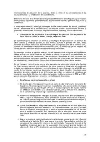 internacionales de reducción de la pobreza, desde la visión de la universalización de la
educación básica y la erradicación del analfabetismo.

El Consejo Nacional de la Alfabetización lo preside el Presidente de la República y lo integran
instituciones y organismos gubernamentales, organizaciones sociales, gremiales productivas y
académicas.

A nivel departamental y municipal convergen actores institucionales del estado, gobiernos
locales, expresiones de la sociedad civil y la empresa privada, organizaciones sociales y
gremiales, universidades, organismos no gubernamentales, iglesias y líderes comunitarios.

    •   Armonización de las políticas y las estrategias de ejecución con las políticas de
        otros sectores: salud, economía, trabajo, desarrollo rural

La experiencia para armonizar las políticas y estrategias de ejecución con las políticas de
otros sectores y entidades públicas, ha sido mínima. Durante el período 1997-2006, estos
esfuerzos estuvieron planteados, esencialmente, por las organizaciones de la sociedad civil,
quienes han demandado la coordinación interinstitucional, en función de que sus procesos de
alfabetización y educación de adultos sean avalados y certificados.

Sin embargo, durante el período referido, lo más relevante fue incorporar el componente
laboral al Currículo de la Educación de Jóvenes y Adultos, lo que abrió las posibilidades de
establecer relaciones de coordinación, crear iniciativas y emprender acciones conjuntas con
el Instituto Nacional Tecnológico (INATEC), el Ministerio del Trabajo (MITRAB) y el Ministerio
de Salud (MINSA), con el objetivo de contribuir al desarrollo técnico del capital humano.

En ese contexto, y con el fin de acercar a los egresados de habilitación laboral a las fuentes
de financiamiento para el emprendimiento de micro negocios e integrarlos al mundo del
trabajo, se establecieron relaciones con instituciones de micro finanzas; con el MINSA, por
medio de los Sistemas Locales de Asistencia Integral en Salud (SILAIS) y Hospitales, para
garantizar atención educativa a las enfermeras que están en proceso de completar su
educación secundaria. Además, con gobiernos locales e instituciones como el FISE y el IDR,
para la ejecución de programas y proyectos y en la búsqueda de empleos.

    •   Desafíos que plantea el desarrollo en el país

        Un desafío para Nicaragua continúa siendo cómo abordar el problema estructural de
        la pobreza. El reto del gobierno consiste en capitalizar a los pobres desde estrategias
        socioeconómicas que contribuyan a frenar el proceso migratorio del capital humano
        en estado de analfabetismo y de subescolaridad que, por su limitado nivel educativo,
        no es competitivo y tampoco logra capitalizarse en el exterior.

        Continuarán siendo grandes retos para el Estado, organizaciones de la sociedad civil y
        ONG´s, lograr la sostenibilidad de los procesos en espacios de educación no formal,
        en tanto los procesos migratorios constituyen un desafío para el desarrollo del país y
        para la sostenibilidad de la educación de personas jóvenes y adultas.

        Aplicar una perspectiva integral del desarrollo, acompañando los procesos educativos
        con estrategias de desarrollo económico. Los Programas Hambre Cero, Usura Cero y el
        Banco de Fomento, promovidos por el gobierno pueden desempeñar un rol decisivo
        para la ansiada integralidad. Está demostrado que la educación, aislada de otros
        procesos de desarrollo, no logra ser sostenible e incidir en una formación para toda la
        vida.

        Lograr un estado de concertación educativa y la sinergia necesaria entre los esfuerzos
        del Estado y la Sociedad Civil, para superar la práctica fragmentada y optimizar los
        recursos de la cooperación externa y los del limitado Presupuesto General de la
        República, incidiendo para que la cooperación internacional priorice también el
        objetivo 3 y 4 de la EPT. No obstante, aún con la voluntad política de aunar esfuerzos



                                                                                            15
 