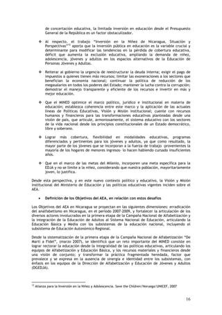 de concertación educativa, la limitada inversión en educación desde el Presupuesto
           General de la República es un factor obstaculizador.

           Al respecto, el trabajo “Inversión en la Niñez de Nicaragua, Situación y
           Perspectivas”12 aporta que la inversión pública en educación es la variable crucial y
           determinante para modificar las tendencias en la pérdida de cobertura educativa,
           déficit que aumenta la exclusión educativa, ampliando la demanda de niñez,
           adolescencia, jóvenes y adultos en los espacios alternativos de la Educación de
           Personas Jóvenes y Adultas.

           Reiterar al gobierno la urgencia de reestructurar la deuda interna; exigir el pago de
           impuestos a quienes tienen más recursos; limitar las exoneraciones a los sectores que
           benefician la economía nacional; continuar la política de reducción de los
           megasalarios en todos los poderes del Estado; mantener la lucha contra la corrupción;
           demostrar el manejo transparente y eficiente de los recursos e invertir en más y
           mejor educación.

           Que el MINED optimice el marco político, jurídico e institucional en materia de
           educación; establezca coherencia entre este marco y la aplicación de las actuales
           líneas de Políticas Educativas, Visión y Misión institucional; cuente con recursos
           humanos y financieros para las transformaciones educativas planteadas desde una
           visión de país, que articule, armoniosamente, el sistema educativo con los sectores
           de la vida nacional desde los principios constitucionales de un Estado democrático,
           libre y soberano.

           Lograr más cobertura, flexibilidad en modalidades educativas, programas
           diferenciados y pertinentes para los jóvenes y adultos, ya que como resultado, la
           mayor parte de los jóvenes que se incorporan a la fuerza de trabajo –provenientes la
           mayoría de los hogares de menores ingresos- lo hacen habiendo cursado insuficientes
           años.

           Que en el marco de las metas del Milenio, incorporen una meta específica para la
           EDJA y no se limite a la niñez, considerando que nuestra población, mayoritariamente
           joven, lo justifica.

Desde esta perspectiva, y en este nuevo contexto político y educativo, la Visión y Misión
institucional del Ministerio de Educación y las políticas educativas vigentes inciden sobre el
AEA.

       •   Definición de los Objetivos del AEA, en relación con estos desafíos

Los Objetivos del AEA en Nicaragua se proyectan en las siguientes dimensiones: erradicación
del analfabetismo en Nicaragua, en el período 2007-2009, y fortalecer la articulación de los
diversos actores involucrados en la primera etapa de la Campaña Nacional de Alfabetización y
la integración de la Educación de Adultos al Sistema Nacional de Educación, articulando la
Educación Básica y Media con los subsistemas de la educación nacional, incluyendo el
subsistema de Educación Autonómico Regional.

Desde la sistematización de la primera etapa de la Campaña Nacional de Alfabetización “De
Martí a Fidel”, (marzo 2007), se identificó que un reto importante del MINED consiste en
lograr rectorar la educación desde la integralidad de las políticas educativas, articulando los
equipos de Alfabetización y Educación Básica, y los recursos materiales y financieros desde
una visión de conjunto; y transformar la práctica fragmentada heredada, factor que
prevalece y se expresa en la ausencia de sinergia e identidad entre los subsistemas, con
énfasis en los equipos de la Dirección de Alfabetización y Educación de Jóvenes y Adultos
(DGEDJA).



12
     Alianza para la Inversión en la Niñez y Adolescencia. Save the Chldren/Noruega/UNICEF, 2007


                                                                                                   16
 