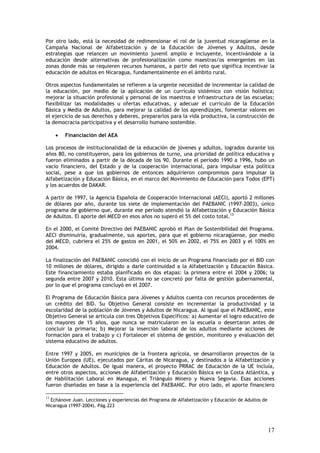 Por otro lado, está la necesidad de redimensionar el rol de la juventud nicaragüense en la
Campaña Nacional de Alfabetización y de la Educación de Jóvenes y Adultos, desde
estrategias que relancen un movimiento juvenil amplio e incluyente, incentivándole a la
educación desde alternativas de profesionalización como maestras/os emergentes en las
zonas donde más se requieren recursos humanos, a partir del reto que significa incentivar la
educación de adultos en Nicaragua, fundamentalmente en el ámbito rural.

Otros aspectos fundamentales se refieren a la urgente necesidad de incrementar la calidad de
la educación, por medio de la aplicación de un currículo sistémico con visión holística;
mejorar la situación profesional y personal de los maestros e infraestructura de las escuelas;
flexibilizar las modalidades u ofertas educativas, y adecuar el currículo de la Educación
Básica y Media de Adultos, para mejorar la calidad de los aprendizajes, fomentar valores en
el ejercicio de sus derechos y deberes, prepararlos para la vida productiva, la construcción de
la democracia participativa y el desarrollo humano sostenible.

     •   Financiación del AEA

Los procesos de institucionalidad de la educación de jóvenes y adultos, logrados durante los
años 80, no constituyeron, para los gobiernos de turno, una prioridad de política educativa y
fueron eliminados a partir de la década de los 90. Durante el período 1990 a 1996, hubo un
vacío financiero, del Estado y de la cooperación internacional, para impulsar esta política
social, pese a que los gobiernos de entonces adquirieron compromisos para impulsar la
Alfabetización y Educación Básica, en el marco del Movimiento de Educación para Todos (EPT)
y los acuerdos de DAKAR.

A partir de 1997, la Agencia Española de Cooperación Internacional (AECI), aportó 2 millones
de dólares por año, durante los siete de implementación del PAEBANIC (1997-2003), único
programa de gobierno que, durante ese período atendió la Alfabetización y Educación Básica
de Adultos. El aporte del MECD en esos años no superó el 5% del costo total.13

En el 2000, el Comité Directivo del PAEBANIC aprobó el Plan de Sostenibilidad del Programa.
AECI disminuiría, gradualmente, sus aportes, para que el gobierno nicaragüense, por medio
del MECD, cubriera el 25% de gastos en 2001, el 50% en 2002, el 75% en 2003 y el 100% en
2004.

La finalización del PAEBANIC coincidió con el inicio de un Programa financiado por el BID con
10 millones de dólares, dirigido a darle continuidad a la Alfabetización y Educación Básica.
Este financiamiento estaba planificado en dos etapas: la primera entre el 2004 y 2006; la
segunda entre 2007 y 2010. Esta última no se concretó por falta de gestión gubernamental,
por lo que el programa concluyó en el 2007.

El Programa de Educación Básica para Jóvenes y Adultos cuenta con recursos procedentes de
un crédito del BID. Su Objetivo General consiste en incrementar la productividad y la
escolaridad de la población de Jóvenes y Adultos de Nicaragua. Al igual que el PAEBANIC, este
Objetivo General se articula con tres Objetivos Específicos: a) Aumentar el logro educativo de
los mayores de 15 años, que nunca se matricularon en la escuela o desertaron antes de
concluir la primaria; b) Mejorar la inserción laboral de los adultos mediante acciones de
formación para el trabajo y c) Fortalecer el sistema de gestión, monitoreo y evaluación del
sistema educativo de adultos.

Entre 1997 y 2005, en municipios de la frontera agrícola, se desarrollaron proyectos de la
Unión Europea (UE), ejecutados por Cáritas de Nicaragua, y destinados a la Alfabetización y
Educación de Adultos. De igual manera, el proyecto PRRAC de Educación de la UE incluía,
entre otros aspectos, acciones de Alfabetización y Educación Básica en la Costa Atlántica, y
de Habilitación Laboral en Managua, el Triángulo Minero y Nueva Segovia. Esas acciones
fueron diseñadas en base a la experiencia del PAEBANIC. Por otro lado, el aporte financiero

13
  Echánove Juan. Lecciones y experiencias del Programa de Alfabetización y Educación de Adultos de
Nicaragua (1997-2004). Pág.223




                                                                                                     17
 