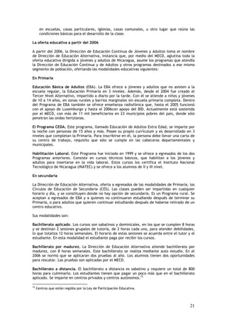 en escuelas, casas particulares, iglesias, casas comunales, u otro lugar que reúna las
       condiciones básicas para el desarrollo de la clase.

La oferta educativa a partir del 2006

A partir del 2006, la Dirección de Educación Continua de Jóvenes y Adultos toma el nombre
de Dirección de Educación Alternativa, instancia que, por medio del MECD, aglutina toda la
oferta educativa dirigida a jóvenes y adultos de Nicaragua, asume los programas que atendía
la Dirección de Educación Continua y de Adultos y otros programas destinados a ese mismo
segmento de población, ofertando las modalidades educativas siguientes:

En Primaria

Educación Básica de Adultos (EBA). La EBA ofrece a jóvenes y adultos que no asisten a la
escuela regular, la Educación Primaria en 3 niveles. Además, desde el 2004 fue creado el
Tercer Nivel Alternativo, impartido a diario por la tarde. Con él se atiende a niños y jóvenes
de 10 a 14 años, en zonas rurales y barrios marginales sin escuela primaria completa. Dentro
del Programa de EBA también se ofrece enseñanza radiofónica que, hasta el 2005 funcionó
con el apoyo de Luxemburgo y hasta el 2006con apoyo del BID. Actualmente está sostenida
por el MECD, con más de 11 mil beneficiarios en 23 municipios pobres del país, donde sólo
penetran las ondas hertzianas.

El Programa CEDA. Este programa, llamado Educación de Adultos Extra Edad, se imparte por
la noche con personas de 15 años y más. Posee su propio currículum y es desarrollado en 3
niveles que completan la Primaria. Para inscribirse en él, la persona debe llevar una carta de
su centro de trabajo, requisito que sólo se cumple en las cabeceras departamentales y
municipales.

Habilitación Laboral. Este Programa fue iniciado en 1999 y se ofrece a egresados de los dos
Programas anteriores. Consiste en cursos técnicos básicos, que habilitan a los jóvenes y
adultos para insertarse en la vida laboral. Estos cursos los certifica el Instituto Nacional
Tecnológico de Nicaragua (INATEC) y se ofrece a los alumnos de II y III nivel.

En secundaria

La Dirección de Educación Alternativa, oferta a egresados de las modalidades de Primaria, los
Círculos de Educación de Secundaria (CES). Las clases pueden ser impartidas en cualquier
horario y día, y se constituyen donde no hay opción de secundaria. Es un Programa rural. Se
aceptan a egresados de EBA y a quienes no continuaron estudiando después de terminar su
Primaria, o para adultos que quieren continuar estudiando después de haberse retirado de un
centro educativo.

Sus modalidades son:

Bachillerato aplicado. Los cursos son sabatinos y dominicales, en los que se cumplen 8 horas
y se destinan 2 sesiones grupales de tutoría, de 2 horas cada uno, para atender debilidades,
lo que totaliza 12 horas semanales. El horario de estas sesiones se acuerda entre el tutor y el
estudiante. En esta modalidad el estudiante paga por recibir los cursos.

Bachillerato por madurez. La Dirección de Educación Alternativa atiende bachillerato por
madurez, con 8 horas semanales. Este bachillerato se realiza mediante auto estudio. En el
2006 se normó que se aplicaran dos pruebas al año. Los alumnos tienen dos oportunidades
para rescatar. Las pruebas son aplicadas por el MECD.

Bachillerato a distancia. El bachillerato a distancia es sabatino y requiere un total de 800
horas para culminarlo. Los estudiantes tienen que pagar un poco más que en el bachillerato
aplicado. Se imparte en centros privados y centros autónomos.15

15
     Centros que están regidos por la Ley de Participación Educativa.




                                                                                            21
 
