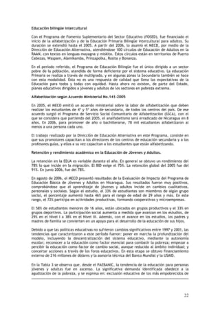 Educación bilingüe intercultural

Con el Programa de Fomento Suplementario del Sector Educativo (FOSED), fue financiado el
inicio de la alfabetización y de la Educación Primaria Bilingüe intercultural para adultos. Su
duración se extendió hasta el 2005. A partir del 2006, lo asumió el MECD, por medio de la
Dirección de Educación Alternativa, atendiéndose 100 círculos de Educación de Adultos en la
RAAN, con textos en lenguas mayagna y miskito. Estos círculos están en territorios de Puerto
Cabezas, Waspam, Alamikamba, Prinzapolka, Rosita y Bonanza.

En el período referido, el Programa de Educación Bilingüe fue el único dirigido a un sector
pobre de la población, atendida de forma deficiente por el sistema educativo. La educación
Primaria se realiza a través de multigrado, y en algunas zonas la Secundaria también se hace
con esta modalidad. Ésta no es una respuesta de calidad que llena las expectativas de la
Educación para todos y todas con equidad. Hasta ahora no existen, de parte del Estado,
planes educativos dirigidos a jóvenes y adultos de los sectores en pobreza extrema.

Alfabetización según Acuerdo Ministerial No.141-2005

En 2005, el MECD emitió un acuerdo ministerial sobre la labor de alfabetización que deben
realizar los estudiantes de 4º y 5º años de secundaria, de todos los centros del país. De ese
acuerdo surgió el Programa de Servicio Social Comunitario de Alfabetización (SSCA), con el
que se considera que partiendo del 2005, el analfabetismo será erradicado de Nicaragua en 8
años. En 2006, para promover de año o bachillerarse, 78 mil estudiantes alfabetizaron al
menos a una persona cada uno.

El trabajo realizado por la Dirección de Educación Alternativa en este Programa, consiste en
que sus promotores capacitan a los directores de los centros de educación secundaria y a los
profesores guías, y ellos a su vez capacitan a los estudiantes que están alfabetizando.

Retención y rendimiento académico en la Educación de Jóvenes y Adultos.

La retención en la EDJA es variable durante el año. En general se obtuvo un rendimiento del
78% lo que incide en la migración. El BID exige el 75%. La retención global del 2005 fue del
91%. En junio 2006, fue del 78%.

En agosto de 2006, el MECD presentó resultados de la Evaluación de Impacto del Programa de
Educación Básica de Jóvenes y Adultos en Nicaragua. Sus resultados fueron muy positivos,
comprobándose que el aprendizaje de jóvenes y adultos incide en cambios cualitativos,
personales y sociales. Según el estudio, el 33% de estudiantes son miembros de algún grupo
social, el porcentaje aumentó hasta 46% para el rango de edad de 29 años y más. En este
rango, el 72% participa en actividades productivas, formando cooperativas y microempresas.

El 58% de estudiantes menores de 16 años, están ubicados en grupos productivos y el 33% en
grupos deportivos. La participación social aumenta a medida que avanzan en los estudios, de
29% en el Nivel I a 38% en el Nivel III. Además, con el avance en los estudios, los padres y
madres de familia se convierten en un apoyo para el desarrollo de la educación de sus hijos.

Debido a que las políticas educativas no sufrieron cambios significativos entre 1997 y 2001, las
tendencias que caracterizaron a este período fueron: poner en marcha la profundización del
modelo, incluyendo la descentralización del sistema educativo, mediante la autonomía
escolar; reconocer a la educación como factor esencial para combatir la pobreza; empezar a
percibir la educación como factor de cambio social, aunque reducido al ámbito individual; y
concertar acciones a través de los foros educativos. En esta etapa se obtuvo financiamiento
externo de 216 millones de dólares y la asesoría técnica del Banco Mundial y la USAID.

En la Tabla 3 se observa que, desde el PAEBANIC, la tendencia de la educación para personas
jóvenes y adultas fue en ascenso. La significativa demanda identificada obedece a la
agudización de la pobreza, y se expresa en: exclusión educativa de los más empobrecidos de




                                                                                             22
 