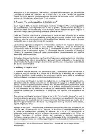alfabetizar es el único requisito. Esta iniciativa, divulgada de forma amplia por los medios de
comunicación masiva, es financiada, en su mayor parte, por FONS Catalán, de Barcelona
España, Fondo de Mallorca y Universidades de Barcelona. La Asociación recibió en 2006 seis
millones de córdobas para alfabetizar a 70 mil personas.

El Programa “Por una Managua Libre de Analfabetismo”

Desde mayo de 2005, la Alcaldía de Managua, mediante el Programa “Por una Managua Libre
de Analfabetismo”, está implementando el “Yo, sí puedo”, con la finalidad de reducir al
mínimo el índice de analfabetismo en el municipio, factor indispensable para asegurar el
desarrollo integral de su población y abrirles las puertas al futuro.

Desde sus objetivos específicos se propuso integrar temas sociales relevantes en la agenda
municipal, como un aporte al modelo de gestión que se pretende impulsar en los gobiernos
locales; y aglutinar diferentes sectores de la población de Managua en un proyecto de valor
indiscutible para el desarrollo integral del municipio.

La estrategia organizativa del proceso se desarrolló a través de las etapas de Exploración,
Experimentación y Masificación en cinco Distritos de Managua, desde un Convenio de
Colaboración entre la Alcaldía de Managua y Universidades estatales: la Universidad de
Ingienería (UNI) la Universidad Agraria, la Universidad Nacional Autónoma de Nicaragua
(UNAN) y la Universidad Politécnica (UPOLI) involucrando a los estudiantes en sus fases de
exploración y experimentación.

En la etapa de experimentación y masificación el Seguimiento y Acompañamiento sistemático
de facilitadores/as, líderes comunitarios y personal técnico pedagógico a los puntos de
alfabetización fue fundamental para la animación, planificación, evaluación y sostenibilidad
del proceso socioeducativo.

El Proceso y su impacto social

El Programa “Por una Managua Libre de Analfabetismo”, constituyó un aporte institucional al
proceso de descentralización a lo interno de la Alcaldía, en la ejecución de un proyecto
educativo Municipal, siendo relevante la amplia participación social dada la metodología
incluyente basada en una concepción de desarrollo comunitario.

 La experiencia constituyó un ejercicio de ciudadanía, con la integración de los pobladores,
particularmente de líderes comunales en los Consejos de Apoyo a la Alfabetización, de
barrios y comarcas identificados como sectores meta del proyecto quienes promovieron entre
pobladores y vecindario sentido de identidad con el proceso, disponiendo sus viviendas para
el funcionamiento de los puntos de alfabetización, seleccionando personal supervisor, a
jóvenes facilitadores /as, e iletrados/as, lo mismo que a los padrinos y las madrinas de los
puntos.

Este proceso contribuyó a la construcción de la fuerza del “Yo, sí puedo, Managua” en todo el
Municipio, al punto que ahora éste es el Programa más querido por la población. Es relevante
que el proceso fue fortalecido con el involucramiento de diversos actores que inciden en el
desarrollo de los territorios a través de la participación activa y voluntaria de las iglesias,
algunas empresas y ONGs.

Managua es declarada Territorio Libre de Analfabetismo con la culminación de la Fase 5, en
julio del 2007, alfabetizando a 10, 427 personas, alcanzándose la meta propuesta de reducir
el índice de analfabetismo, promedio de Managua, del 4.5% al 3.2, destacándose la
integración mayoritaria de mujeres y jóvenes: las mujeres representada en un 70% en los
Comités Ejecutivos, el personal técnico del municipio y distritos, supervisores,
facilitadores/as y participantes. Las y los jóvenes de Managua, de los institutos públicos y de
algunos colegios privados, han tenido una participación muy destacada en la alfabetización de

20
  Presidente de la Asociación y Coordinador Nacional de la Campaña “Por una Nicaragua libre de
analfabetismo”.


                                                                                                 25
 