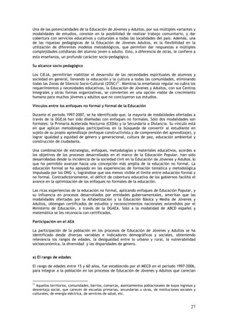 Una de las potencialidades de la Educación de Jóvenes y Adultos, por sus múltiples variantes y
modalidades de estudios, consiste en la posibilidad de realizar trabajo comunitario, y dar
cobertura con servicios educativos y culturales a todas las localidades del país. Además, una
de las riquezas pedagógicas de la Educación de Jóvenes Adultos, es la flexibilidad en la
utilización de diferentes modelos metodológicos, que permiten dar respuestas a múltiples
complejidades cotidianas del alumno joven o adulto. Esto, a diferencia de otras, le confiere a
esta enseñanza, un profundo carácter socio-pedagógico.

Su alcance socio pedagógico

Los CIEJA, permitirían viabilizar el desarrollo de las necesidades espirituales de alumnos y
sociedad en general, llevando la educación y la cultura a todas las comunidades, eliminando
todas las Zonas de Silencio Socio-Cultural (ZOSC)21. Mientras la enseñanza regular no cubra los
requerimientos y necesidades educativas, la Educación de Jóvenes y Adultos, con sus Centros
Integrales y otras formas organizativas, se convierten en una opción viable de crecimiento
humano para muchos jóvenes y adultos que no concluyeron sus estudios.

Vínculos entre los enfoques no formal y formal de la Educación

Durante el período 1997-2007, se ha identificado que, la mayoría de modalidades ofertadas a
través de la DGEJA han sido diseñadas con enfoques no formales. Sólo dos modalidades son
formales: la Primaria Acelerada Nocturna (CEDA) y la Secundaria a Distancia. Su vínculo está
en que aplican metodologías participativas en la búsqueda de convertir al estudiante en
sujeto de su propio aprendizaje (enfoque constructivista y de comprensión del aprendizaje), y
lograr igualdad y equidad de género y generacional, cultura de paz, educación ambiental y
construcción de ciudadanía.

Una combinación de estrategias, enfoques, metodologías y materiales educativos, acordes a
los objetivos de los procesos desarrollados en el marco de la Educación Popular, han sido
desarrolladas desde la incidencia de la sociedad civil en la Educación de Jóvenes y Adultos, lo
que ha permitido avanzar hacia una concepción más amplia de la educación no formal. La
educación formal se ha apoyado en las experiencias de formación temática y metodológica
impulsada por los ONG´s, lográndose que sea menos visible el límite entre educación formal y
no formal. Contradictoriamente, el déficit de cobertura educativa de los gobiernos facilitó el
avance en la optimización de los enfoques no formales de la educación.

Las ricas experiencias de la educación no formal, aplicando enfoques de Educación Popular, y
su influencia en procesos desarrollados por entidades gubernamentales, ameritan que las
modalidades ofertadas por la Alfabetización y la Educación Básica y Media de Jóvenes y
Adultos, obtengan certificados de estudios y reconocimientos nacionales extendidos por el
Ministerio de Educación, a través de la DGAEA. Sólo a la modalidad de ABCD español y
matemática se les reconocía con certificados.

Participación en el AEA

La participación de la población en los procesos de Educación de Jóvenes y Adultos se ha
identificado desde diversas variables e indicadores demográficos y sociales, obteniendo
relevancia los rangos de edades, la desigualdad entre lo urbano y rural, la vulnerabilidad
socioeconómica, la diversidad y las disparidades de género.


a) El rango de edades

El rango de edades entre 15 y 60 años, fue establecido por el MECD en el período 1997-2006,
para integrar a la población en los procesos de Educación de Jóvenes y Adultos que carecían


21
  Aquellos territorios, comunidades, barrios, comarcas, asentamientos poblacionales de bajos ingresos y
desventaja social, que carecen de escuelas primarias, secundarias u otras, de instituciones sociales y
culturales, de energía eléctrica, de servicios de salud, etc.


                                                                                                    27
 