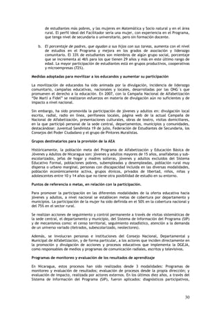 de estudiantes más pobres, y las mujeres en Matemática y Socio natural y en el área
       rural. El perfil ideal del Facilitador sería una mujer, con experiencia en el Programa,
       que tenga nivel de secundaria o universitario, pero sin formación docente.

   b. El porcentaje de padres, que ayudan a sus hijos con sus tareas, aumenta con el nivel
      de estudios en el Programa y mejora en los grados de asociación y liderazgo
      comunitario. El 33% de estudiantes son miembros de algún grupo social, porcentaje
      que se incrementa al 46% para los que tienen 29 años y más en este último rango de
      edad. La mayor participación de estudiantes está en grupos productivos, cooperativas
      y microempresas (72%).

Medidas adoptadas para movilizar a los educandos y aumentar su participación

La movilización de educandos ha sido animada por la divulgación, incidencia de liderazgo
comunitario, campañas educativas, nacionales y locales, desarrolladas por las ONG´s que
promueven el derecho a la educación. En 2007, con la Campaña Nacional de Alfabetización
“De Martí a Fidel” se realizaron esfuerzos en materia de divulgación aún no suficientes y de
impacto a nivel nacional.

Sin embargo, ha sido promovida la participación de jóvenes y adultos en: divulgación local
escrita, radial, radio en línea, perifoneos locales, página web de la actual Campaña de
Nacional de Alfabetización, presentaciones culturales, obras de teatro, visitas domiciliares,
en la que participó personal de la sede central, departamentos, municipios y comunidades,
destacándose: Juventud Sandinista 19 de julio, Federación de Estudiantes de Secundaria, los
Consejos del Poder Ciudadano y el grupo de Pintores Muralistas.

Grupos destinatarios para la provisión de la AEA

Históricamente, la población meta del Programa de Alfabetización y Educación Básica de
Jóvenes y Adultos de Nicaragua son: jóvenes y adultos mayores de 15 años, analfabetas y sub-
escolarizados, jefas de hogar y madres solteras, jóvenes y adultos excluidos del Sistema
Educativo Formal, poblaciones pobres, subempleadas y desempleadas, población rural muy
dispersa o urbano marginal, personas con discapacidad incluida en las diversas modalidades,
población económicamente activa, grupos étnicos, privados de libertad, niños, niñas y
adolescentes entre 10 y 14 años que no tiene otra posibilidad de estudio en su entorno.

Puntos de referencia o metas, en relación con la participación.

Para promover la participación en las diferentes modalidades de la oferta educativa hacia
jóvenes y adultos, a nivel nacional se establecen metas de cobertura por departamento y
municipios. La participación de la mujer ha sido definida en el 50% en la cobertura nacional y
del 75% en el sector rural.

Se realizan acciones de seguimiento y control permanente a través de visitas sistemáticas de
la sede central, el departamento y municipio, del Sistema de Información del Programa (SIP)
y de mecanismos como: el censo territorial, seguimiento estadístico, atención a la demanda
de un universo variado (iletrados, subescolarizado, neolectores).

Además, se involucran personas e instituciones del Consejo Nacional, Departamental y
Municipal de Alfabetización, y de forma particular, a los actores que inciden directamente en
la promoción y divulgación de acciones y procesos educativos que implementa la DGEJA,
como responsables de medios y programas de comunicación radiales, escritos y televisivos.

Programas de monitoreo y evaluación de los resultados de aprendizaje

En Nicaragua, estos procesos han sido realizados desde 3 modalidades: Programas de
monitoreo y evaluación de resultados; evaluación de procesos desde la propia dirección; y
evaluación de impacto, realizada por actores externos. En los últimos diez años, a través del
Sistema de Información del Programa (SIP), fueron aplicados: diagnósticos participativos,



                                                                                           30
 