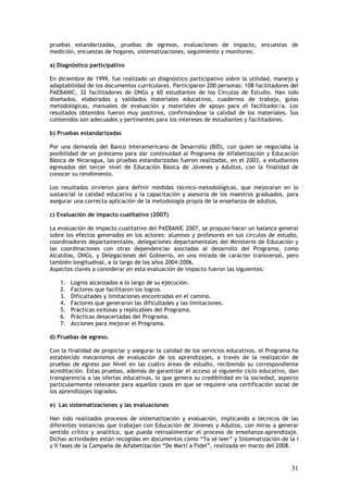 pruebas estandarizadas, pruebas de egresos, evaluaciones de impacto, encuestas de
medición, encuestas de hogares, sistematizaciones, seguimiento y monitoreo.

a) Diagnóstico participativo

En diciembre de 1999, fue realizado un diagnóstico participativo sobre la utilidad, manejo y
adaptabilidad de los documentos curriculares. Participaron 200 personas: 108 facilitadores del
PAEBANIC, 32 facilitadores de ONGs y 60 estudiantes de los Círculos de Estudio. Han sido
diseñados, elaborados y validados materiales educativos, cuadernos de trabajo, guías
metodológicas, manuales de evaluación y materiales de apoyo para el facilitador/a. Los
resultados obtenidos fueron muy positivos, confirmándose la calidad de los materiales. Sus
contenidos son adecuados y pertinentes para los intereses de estudiantes y facilitadores.

b) Pruebas estandarizadas

Por una demanda del Banco Interamericano de Desarrollo (BID), con quien se negociaba la
posibilidad de un préstamo para dar continuidad al Programa de Alfabetización y Educación
Básica de Nicaragua, las pruebas estandarizadas fueron realizadas, en el 2003, a estudiantes
egresados del tercer nivel de Educación Básica de Jóvenes y Adultos, con la finalidad de
conocer su rendimiento.

Los resultados sirvieron para definir medidas técnico-metodológicas, que mejoraran en lo
sustancial la calidad educativa y la capacitación y asesoría de los maestros graduados, para
asegurar una correcta aplicación de la metodología propia de la enseñanza de adultos.

c) Evaluación de impacto cualitativo (2007)

La evaluación de impacto cualitativo del PAEBANIC 2007, se propuso hacer un balance general
sobre los efectos generados en los actores: alumnos y profesores en sus círculos de estudio,
coordinadores departamentales, delegaciones departamentales del Ministerio de Educación y
las coordinaciones con otras dependencias asociadas al desarrollo del Programa, como
Alcaldías, ONGs, y Delegaciones del Gobierno, en una mirada de carácter transversal, pero
también longitudinal, a lo largo de los años 2004-2006.
Aspectos claves a considerar en esta evaluación de impacto fueron las siguientes:

    1.   Logros alcanzados a lo largo de su ejecución.
    2.   Factores que facilitaron los logros.
    3.   Dificultades y limitaciones encontradas en el camino.
    4.   Factores que generaron las dificultades y las limitaciones.
    5.   Prácticas exitosas y replicables del Programa.
    6.   Prácticas desacertadas del Programa.
    7.   Acciones para mejorar el Programa.

d) Pruebas de egreso.

Con la finalidad de propiciar y asegurar la calidad de los servicios educativos, el Programa ha
establecido mecanismos de evaluación de los aprendizajes, a través de la realización de
pruebas de egreso por Nivel en las cuatro áreas de estudio, recibiendo su correspondiente
acreditación. Estas pruebas, además de garantizar el acceso al siguiente ciclo educativo, dan
transparencia a las ofertas educativas, lo que genera su credibilidad en la sociedad, aspecto
particularmente relevante para aquellos casos en que se requiere una certificación social de
los aprendizajes logrados.

e) Las sistematizaciones y las evaluaciones

Han sido realizados procesos de sistematización y evaluación, implicando a técnicos de las
diferentes instancias que trabajan con Educación de Jóvenes y Adultos, con miras a generar
sentido crítico y analítico, que pueda retroalimentar el proceso de enseñanza-aprendizaje.
Dichas actividades están recogidas en documentos como “Ya sé leer” y Sistematización de la I
y II fases de la Campaña de Alfabetización “De Martí a Fidel”, realizada en marzo del 2008.


                                                                                            31
 