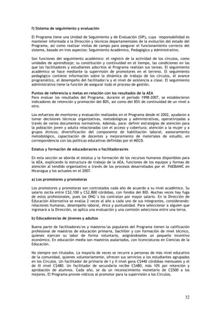 f) Sistema de seguimiento y evaluación

El Programa tiene una Unidad de Seguimiento y de Evaluación (SIP), cuya responsabilidad es
mantener informada a la Dirección y técnicos departamentales de la evolución del estado del
Programa, así como realizar visitas de campo para asegurar el funcionamiento correcto del
sistema, basado en tres aspectos: Seguimiento Académico, Pedagógico y Administrativo.

Son funciones del seguimiento académico: el registro de la actividad de los círculos, como
unidades de aprendizaje; su constitución y continuidad en el tiempo, las condiciones en las
que los facilitadores y estudiantes adscritos al Programa realizan sus tareas. El seguimiento
académico se hace mediante la supervisión de promotores en el terreno. El seguimiento
pedagógico contiene información sobre la dinámica de trabajo de los círculos, el avance
programático, el desempeño del facilitador/a y el nivel de asistencia a clase. El seguimiento
administrativo tiene la función de asegurar todo el proceso de gestión.

Puntos de referencia o metas en relación con los resultados de la AEA
Para evaluar los resultados del Programa, durante el período 1998-2007, se establecieron
indicadores de retención y promoción del 80%, así como del 85% de continuidad de un nivel a
otro.

Los esfuerzos de monitoreo y evaluación realizados en el Programa desde el 2002, ayudaron a
tomar decisiones técnicas organizativas, metodológicas y administrativas, operativizadas a
través de varios documentos normativos. Además, para: definir estrategias de atención para
la población joven y adulta relacionadas con el acceso y cobertura; atención a la mujer y a
grupos étnicos; diversificación del componente de habilitación laboral; asesoramiento
metodológico, capacitación de docentes y mejoramiento de materiales de estudio, en
correspondencia con las políticas educativas definidas por el MECD.

Estatus y formación de educadoras/es o facilitadoras/es

En esta sección se aborda el estatus y la formación de los recursos humanos disponibles para
la AEA, explicando la estructura de trabajo de la AEA, funciones de los equipos y formas de
atención al tendido organizativo a través de los procesos desarrollados por el PAEBANIC en
Nicaragua y los actuales en el 2007.

a) Los promotores y promotoras

Los promotores y promotoras son contratados cada año de acuerdo a su nivel académico. Su
salario oscila entre C$2,100 y C$2,800 córdobas, con fondos del BID. Muchas veces hay fuga
de estos profesionales, pues las ONG´s los contratan por mayor salario. En la Dirección de
Educación Alternativa se evalúa 2 veces al año a cada uno de sus integrantes, considerando:
relaciones humanas, desempeño laboral, ética y puntualidad. Para seleccionar a alguien que
ingresará a la Dirección, se aplica una evaluación y una comisión selecciona entre una terna.

b) Educadores/as de jóvenes y adultos

Buena parte de facilitadores/es y maestros/as populares del Programa tienen la calificación
profesional de maestros de educación primaria, bachiller y con formación de nivel técnico,
quienes ejercen su labor de forma voluntaria, asignándoseles un pequeño incentivo
económico. En educación media son maestros asalariados, con licenciaturas en Ciencias de la
Educación.

No siempre son titulados. La mayoría de veces se recurre a personas de más nivel educativo
de la comunidad, quienes voluntariamente, ofrecen sus servicios a los estudiantes agrupados
en los Círculos. Un facilitador de primaria de I y II nivel gana C$440 córdobas mensuales y el
de III nivel C$480. Un facilitador de secundaria recibe C$480, más 10% por retención y
aprobación de alumnos. Cada año, se da un reconocimiento monetario de C$500 a los
mejores. El Programa provee viáticos al promotor para la supervisión a los Círculos.




                                                                                           32
 