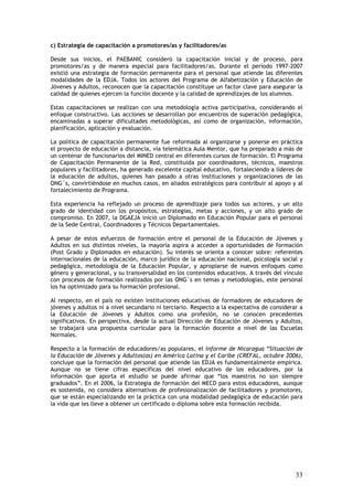 c) Estrategia de capacitación a promotores/as y facilitadores/as

Desde sus inicios, el PAEBANIC consideró la capacitación inicial y de proceso, para
promotores/as y de manera especial para facilitadores/as. Durante el período 1997-2007
existió una estrategia de formación permanente para el personal que atiende las diferentes
modalidades de la EDJA. Todos los actores del Programa de Alfabetización y Educación de
Jóvenes y Adultos, reconocen que la capacitación constituye un factor clave para asegurar la
calidad de quienes ejercen la función docente y la calidad de aprendizajes de los alumnos.

Estas capacitaciones se realizan con una metodología activa participativa, considerando el
enfoque constructivo. Las acciones se desarrollan por encuentros de superación pedagógica,
encaminadas a superar dificultades metodológicas, así como de organización, información,
planificación, aplicación y evaluación.

La política de capacitación permanente fue reformada al organizarse y ponerse en práctica
el proyecto de educación a distancia, vía telemática Aula Mentor, que ha preparado a más de
un centenar de funcionarios del MINED central en diferentes cursos de formación. El Programa
de Capacitación Permanente de la Red, constituida por coordinadores, técnicos, maestros
populares y facilitadores, ha generado excelente capital educativo, fortaleciendo a líderes de
la educación de adultos, quienes han pasado a otras instituciones y organizaciones de las
ONG´s, convirtiéndose en muchos casos, en aliados estratégicos para contribuir al apoyo y al
fortalecimiento de Programa.

Esta experiencia ha reflejado un proceso de aprendizaje para todos sus actores, y un alto
grado de identidad con los propósitos, estrategias, metas y acciones, y un alto grado de
compromiso. En 2007, la DGAEJA inició un Diplomado en Educación Popular para el personal
de la Sede Central, Coordinadores y Técnicos Departamentales.

A pesar de estos esfuerzos de formación entre el personal de la Educación de Jóvenes y
Adultos en sus distintos niveles, la mayoría aspira a acceder a oportunidades de formación
(Post Grado y Diplomados en educación). Su interés se orienta a conocer sobre: referentes
internacionales de la educación, marco jurídico de la educación nacional, psicología social y
pedagógica, metodología de la Educación Popular, y apropiarse de nuevos enfoques como
género y generacional, y su transversalidad en los contenidos educativos. A través del vínculo
con procesos de formación realizados por las ONG´s en temas y metodologías, este personal
los ha optimizado para su formación profesional.

Al respecto, en el país no existen instituciones educativas de formadores de educadores de
jóvenes y adultos ni a nivel secundario ni terciario. Respecto a la expectativa de considerar a
la Educación de Jóvenes y Adultos como una profesión, no se conocen precedentes
significativos. En perspectiva, desde la actual Dirección de Educación de Jóvenes y Adultos,
se trabajará una propuesta curricular para la formación docente a nivel de las Escuelas
Normales.

Respecto a la formación de educadores/as populares, el Informe de Nicaragua “Situación de
la Educación de Jóvenes y Adultos(as) en América Latina y el Caribe (CREFAL, octubre 2006),
concluye que la formación del personal que atiende las EDJA es fundamentalmente empírica.
Aunque no se tiene cifras específicas del nivel educativo de los educadores, por la
información que aporta el estudio se puede afirmar que “los maestros no son siempre
graduados”. En el 2006, la Estrategia de formación del MECD para estos educadores, aunque
es sostenida, no considera alternativas de profesionalización de facilitadores y promotores,
que se están especializando en la práctica con una modalidad pedagógica de educación para
la vida que les lleve a obtener un certificado o diploma sobre esta formación recibida.




                                                                                            33
 