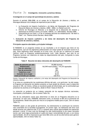 Parte 3:             Investigación, innovación y prácticas idóneas.

Investigación en el campo del aprendizaje de jóvenes y adultos

Durante el período 2006-2008, en el campo de la Educación de Jóvenes y Adultos, en
Nicaragua destacan tres trabajos de importancia para la AEA:

    1. La Evaluación de Impacto Cualitativo y de Metas del Desempeño del Programa de
       Educación Básica de Jóvenes y Adultos, (2004 – 2006). Lic Rafael Lucio Gil.
    2. Informe de Nicaragua en Relación a la Situación de la Educación de Jóvenes y
       Adultos(as) en América Latina y el Caribe. CREFAL. Lic. Odilí Robles. Octubre 2006.
    3. Sistematización las Fases I y II de la Campaña Nacional de Alfabetización “De Martí a
       Fidel”. Lic. Thelma Uriarte Narváez. Marzo 2008.

1. Evaluación de impacto cualitativo y de metas del desempeño del Programa de
   Educación de Jóvenes y Adultos.

Principales aspectos abordados y principales hallazgos

El PAEBANIC es un programa exitoso en sus resultados y en el impacto que tiene en los
destinatarios, que son los segmentos poblacionales con mayor grado de exclusión social en el
país. Estos segmentos están ubicados en el área rural, así que por su cobertura se puede
calificar como un Programa predominantemente rural. Cabe destacar, que este es un
Programa nacional con cobertura en todos los departamentos del país, incluyendo la costa
Caribe de Nicaragua.

           Tabla 9 Resumen de datos relevantes del desempeño de PAEBANIC

  Media de atención por año                          55,000 alumnos
         Alfabetizados                   165,949 matriculados / 141,015 egresados
       Tasa de retención                                   82%
      Tasa de promoción                                    85%
        Cobertura rural                                   77.3%
     Inclusión de la mujer                                46.6%
  Costo promedio por alumno                              USD 49.2
Fuente: Evaluación de impacto cualitativo y de metas del desempeño del Programa de Educación de
Jóvenes y Adultos.
Si se toma en consideración las condiciones difíciles del país, y en particular, las del campo,
el Programa de Educación de Adultos presenta un buen grado de eficacia, pues la deserción
alcanza el 18%. Así mismo, refleja un excelente grado de efectividad, por la continuidad que
presentan los alumnos en el Programa, desde el Nivel I hasta el Nivel III.

La retención es producto de un trabajo sostenido de los equipos técnicos nacionales,
municipales y facilitadores. (Ver en Anexo Tabla 10).

Uno de los indicadores claves para determinar el éxito de un Programa educativo es la
promoción. En este caso, PAEBANIC demuestra serlo, al alcanzar el 85% de la promoción de
los estudiantes. Desde este punto de vista es un programa modelo para el país. (Ver en Anexo
Tabla 11).

PAEBANIC posee un alto grado de pertinencia. Sus destinatarios lo constituyen los sectores
más vulnerables de la sociedad nicaragüense. En primer lugar, los habitantes del área rural
donde alcanza una cobertura del 77.3% y a quienes abre nuevas oportunidades de superación
personal y social. El área rural de Nicaragua ha sido históricamente la de mayor exclusión
social y por tanto sigue presentando el cuadro de mayor vulnerabilidad del país, y con menos
oportunidades. De ahí la importancia que tiene EBA como una de las alternativas para generar
oportunidades. (Ver en Anexo Tabla 12).




                                                                                            34
 